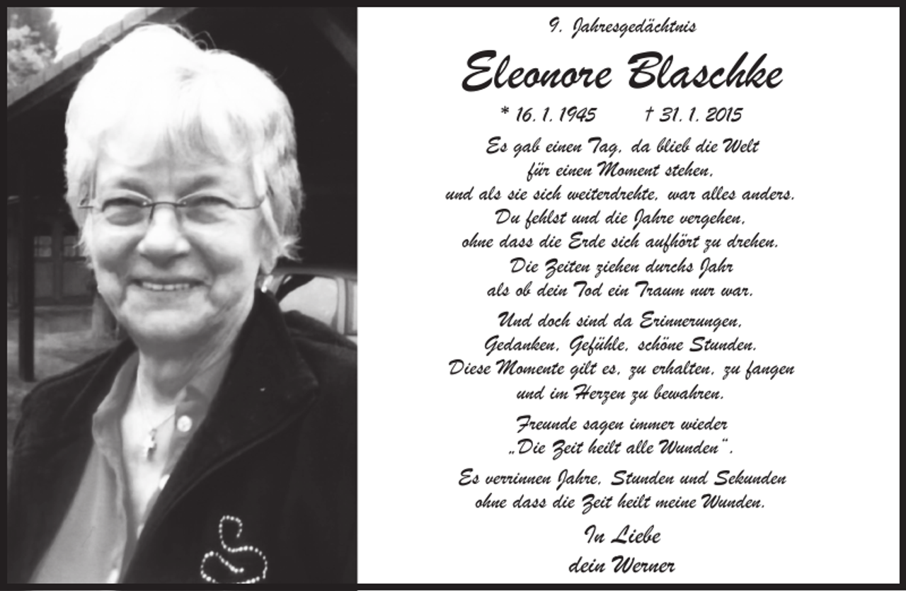 <p>9. Jahresgedächtnis</p><p>Eleonore Blaschke</p><p>* 16. 1. 1945<br />† 31. 1. 2015<br />Es gab einen Tag, da blieb die Welt<br />für einen Moment stehen,<br />und als sie sich weiterdrehte, war alles anders.<br />Du fehlst und die Jahre vergehen,<br />ohne dass die Erde sich aufhört zu drehen.<br />Die Zeiten ziehen durchs Jahr<br />als ob dein Tod ein Traum nur war.<br />Und doch sind da Erinnerungen,<br />Gedanken, Gefühle, schöne Stunden.<br />Diese Momente gilt es, zu erhalten, zu fangen<br />und im Herzen zu bewahren.<br />Freunde sagen immer wieder<br />„Die Zeit heilt alle Wunden“.<br />Es verrinnen Jahre, Stunden und Sekunden<br />ohne dass die Zeit heilt meine Wunden.</p><p>In Liebe<br />dein Werner</p>