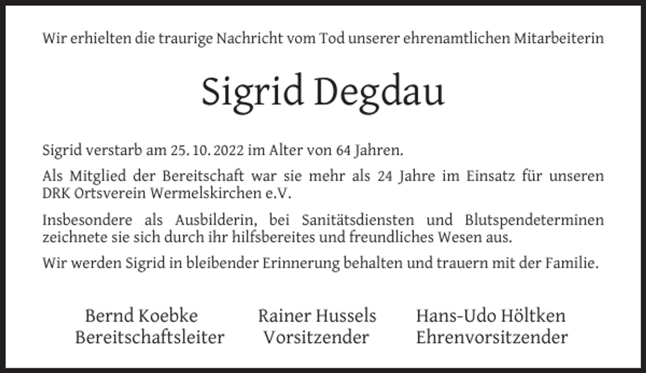 <p>Wir erhielten die traurige Nachricht vom Tod unserer ehrenamtlichen Mitarbeiterin</p><p>Sigrid Degdau<br />Sigrid verstarb am 25. 10. 2022 im Alter von 64 Jahren.<br />Als Mitglied der Bereitschaft war sie mehr als 24 Jahre im Einsatz für unseren<br />DRK Ortsverein Wermelskirchen e.V.<br />Insbesondere als Ausbilderin, bei Sanitätsdiensten und Blutspendeterminen<br />zeichnete sie sich durch ihr hilfsbereites und freundliches Wesen aus.<br />Wir werden Sigrid in bleibender Erinnerung behalten und trauern mit der Familie.</p><p>Bernd Koebke<br />Bereitschaftsleiter</p><p>Rainer Hussels<br />Vorsitzender</p><p>Hans-Udo Höltken<br />Ehrenvorsitzender</p>