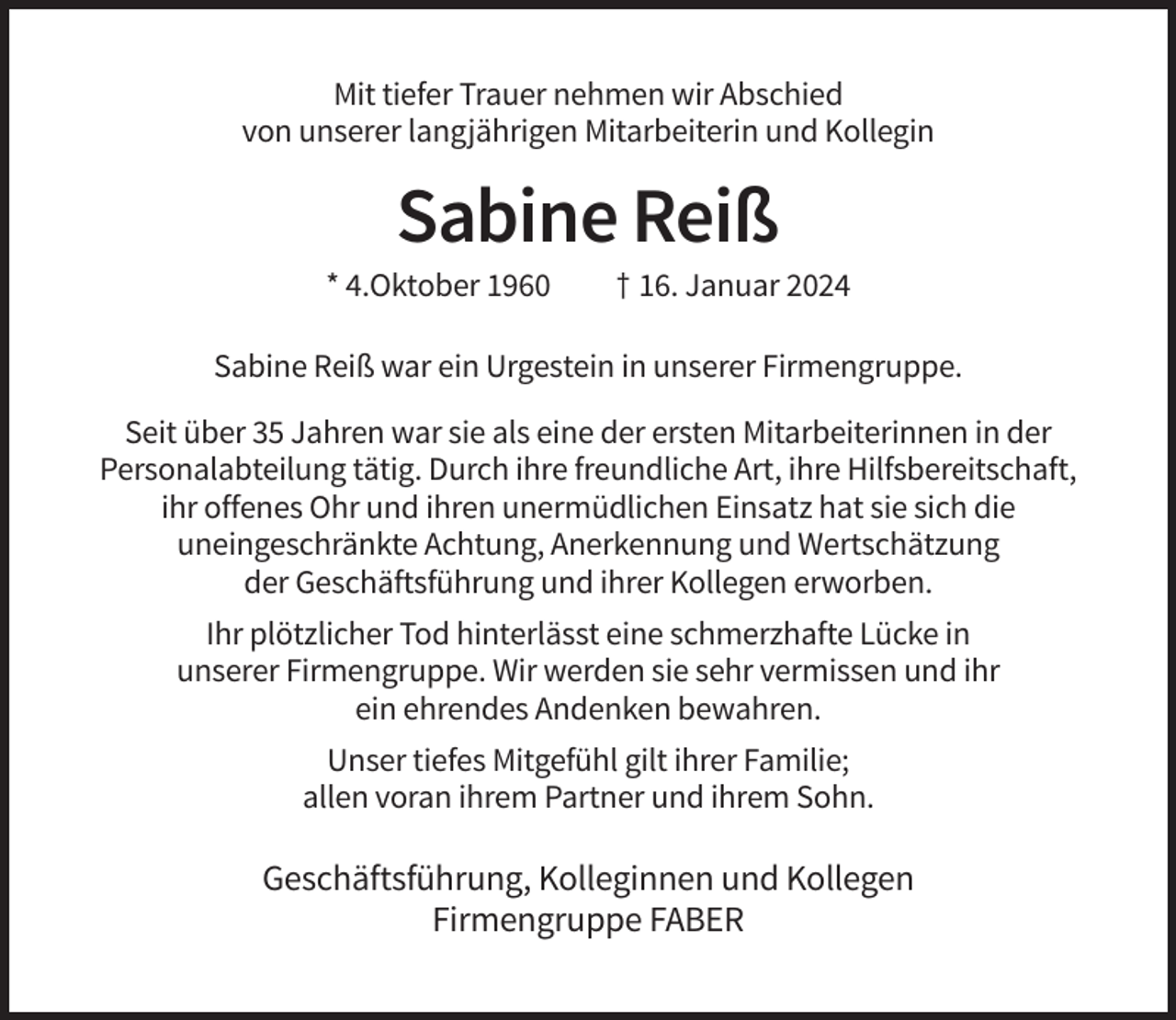 <p>Mit tiefer Trauer nehmen wir Abschied<br />von unserer langjährigen Mitarbeiterin und Kollegin</p><p>Sabine Reiß<br />* 4.Oktober 1960</p><p>† 16. Januar 2024</p><p>Sabine Reiß war ein Urgestein in unserer Firmengruppe.<br />Seit über 35 Jahren war sie als eine der ersten Mitarbeiterinnen in der<br />Personalabteilung tätig. Durch ihre freundliche Art, ihre Hilfsbereitschaft,<br />ihr offenes Ohr und ihren unermüdlichen Einsatz hat sie sich die<br />uneingeschränkte Achtung, Anerkennung und Wertschätzung<br />der Geschäftsführung und ihrer Kollegen erworben.<br />Ihr plötzlicher Tod hinterlässt eine schmerzhafte Lücke in<br />unserer Firmengruppe. Wir werden sie sehr vermissen und ihr<br />ein ehrendes Andenken bewahren.<br />Unser tiefes Mitgefühl gilt ihrer Familie;<br />allen voran ihrem Partner und ihrem Sohn.</p><p>Geschäftsführung, Kolleginnen und Kollegen<br />Firmengruppe FABER</p>