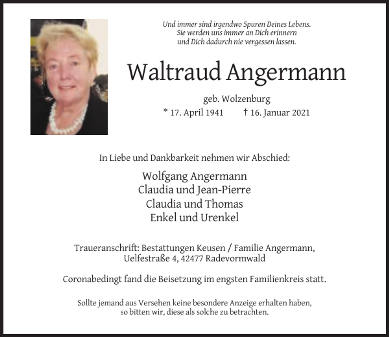 <p>Und immer sind irgendwo Spuren Deines Lebens.<br />Sie werden uns immer an Dich erinnern<br />und Dich dadurch nie vergessen lassen.</p><p>Waltraud Angermann<br />geb. Wolzenburg<br />* 17. April 1941<br />† 16. Januar 2021</p><p>In Liebe und Dankbarkeit nehmen wir Abschied:</p><p>Wolfgang Angermann<br />Claudia und Jean-Pierre<br />Claudia und Thomas<br />Enkel und Urenkel<br />Traueranschrift: Bestattungen Keusen / Familie Angermann,<br />Uelfestraße 4, 42477 Radevormwald<br />Coronabedingt fand die Beisetzung im engsten Familienkreis statt.<br />Sollte jemand aus Versehen keine besondere Anzeige erhalten haben,<br />so bitten wir, diese als solche zu betrachten.</p>