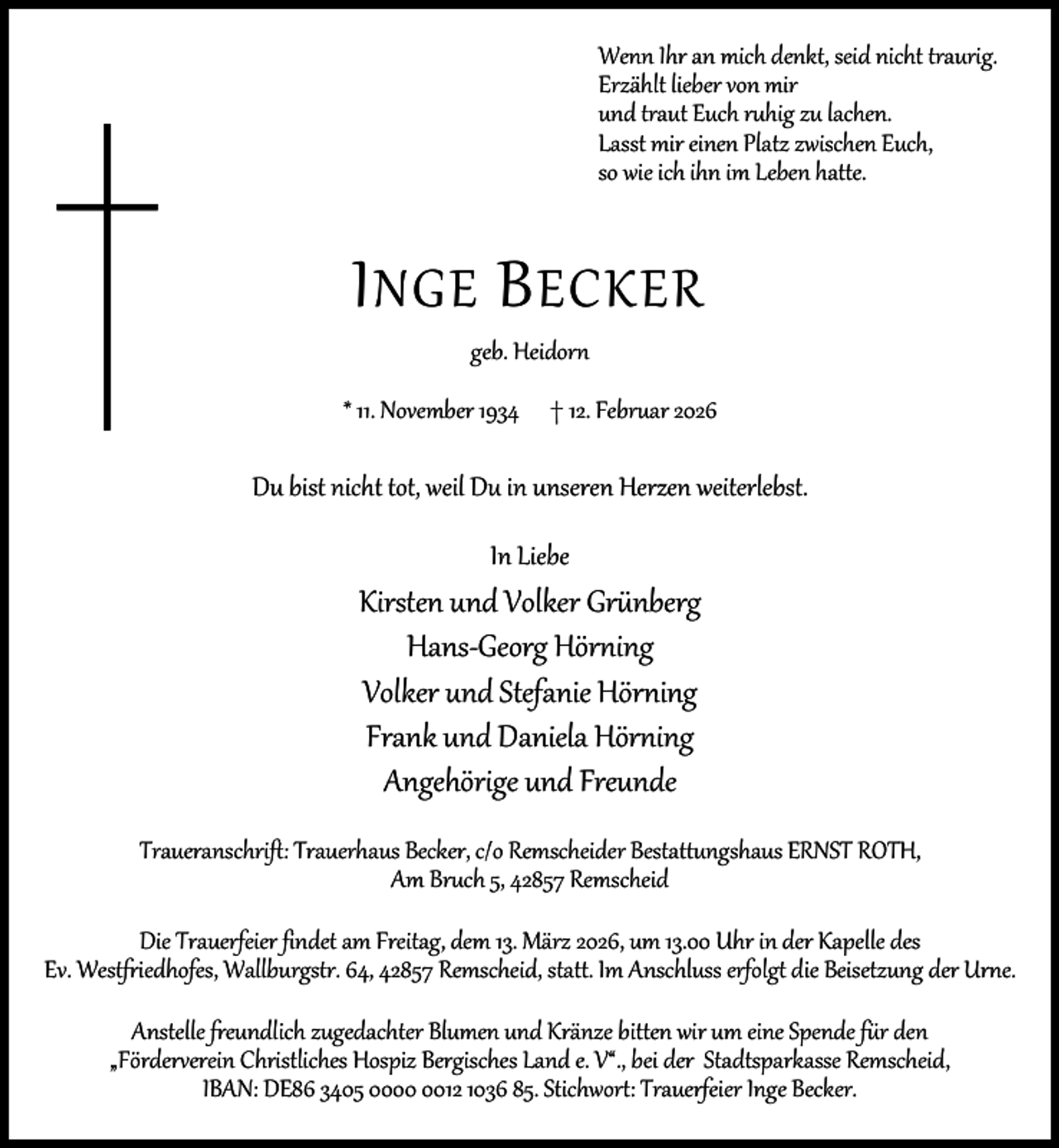 <p>Wenn Ihr an mich denkt, seid nicht traurig.<br />Erzählt lieber von mir<br />und traut Euch ruhig zu lachen.<br />Lasst mir einen Platz zwischen Euch,<br />so wie ich ihn im Leben hatte.</p><p>I NGE B ECKER<br />geb. Heidorn</p><p>* 11. November 1934</p><p>† 12. Februar 2026</p><p>Du bist nicht tot, weil Du in unseren Herzen weiterlebst.<br />In Liebe</p><p>Kirsten und Volker Grünberg<br />Hans-Georg Hörning<br />Volker und Stefanie Hörning<br />Frank und Daniela Hörning<br />Angehörige und Freunde<br />Traueranschrift: Trauerhaus Becker, c/o Remscheider Bestattungshaus ERNST ROTH,<br />Am Bruch 5, 42857 Remscheid<br />Die Trauerfeier findet am Freitag, dem 13. März 2026, um 13.00 Uhr in der Kapelle des<br />Ev. Westfriedhofes, Wallburgstr. 64, 42857 Remscheid, statt. Im Anschluss erfolgt die Beisetzung der Urne.<br />Anstelle freundlich zugedachter Blumen und Kränze bitten wir um eine Spende für den<br />„Förderverein Christliches Hospiz Bergisches Land e. V“., bei der Stadtsparkasse Remscheid,<br />IBAN: DE86 3405 0012 1036 85. Stichwort: Trauerfeier Inge Becker.</p>