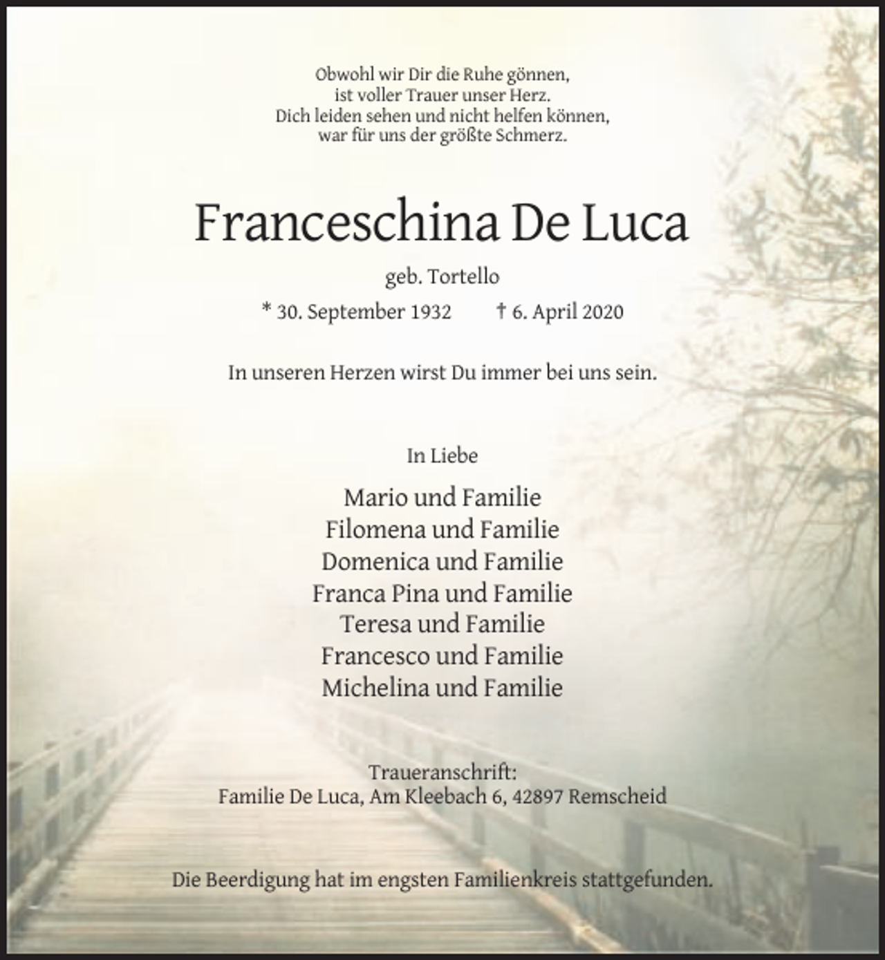 <p>Obwohl wir Dir die Ruhe gönnen,<br />ist voller Trauer unser Herz.<br />Dich leiden sehen und nicht helfen können,<br />war für uns der größte Schmerz.</p><p>Franceschina De Luca<br />geb. Tortello<br />* 30. September 1932</p><p>† 6. April 2020</p><p>In unseren Herzen wirst Du immer bei uns sein.</p><p>In Liebe</p><p>Mario und Familie<br />Filomena und Familie<br />Domenica und Familie<br />Franca Pina und Familie<br />Teresa und Familie<br />Francesco und Familie<br />Michelina und Familie</p><p>Traueranschrift:<br />Familie De Luca, Am Kleebach 6, 42897 Remscheid</p><p>Die Beerdigung hat im engsten Familienkreis stattgefunden.</p>