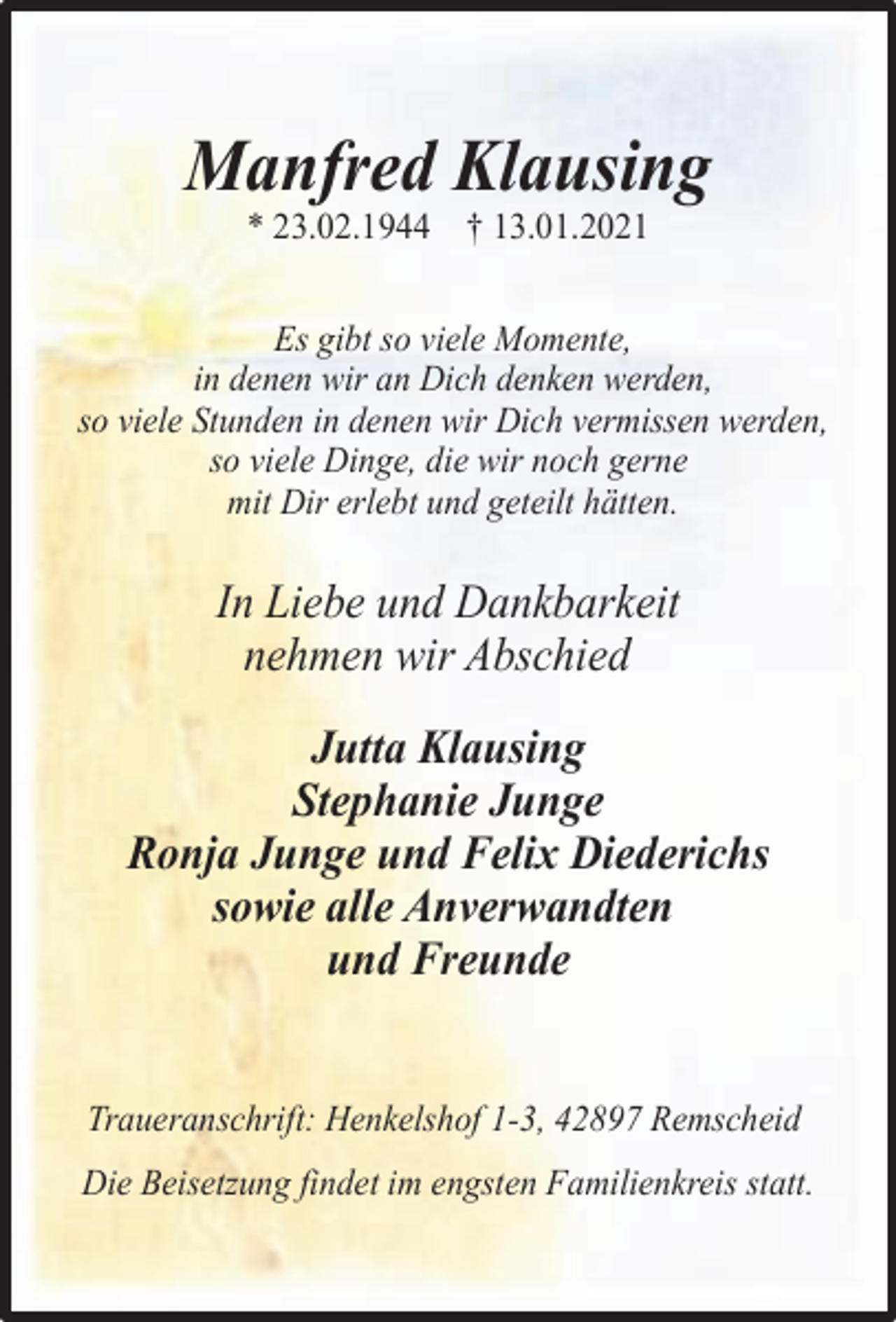 <p>Manfred Klausing<br />* 23.02.1944 † 13.01.2021</p><p>Es gibt so viele Momente,<br />in denen wir an Dich denken werden,<br />so viele Stunden in denen wir Dich vermissen werden,<br />so viele Dinge, die wir noch gerne<br />mit Dir erlebt und geteilt hätten.</p><p>In Liebe und Dankbarkeit<br />nehmen wir Abschied<br />Jutta Klausing<br />Stephanie Junge<br />Ronja Junge und Felix Diederichs<br />sowie alle Anverwandten<br />und Freunde<br />Traueranschrift: Henkelshof 1-3, 42897 Remscheid<br />Die Beisetzung findet im engsten Familienkreis statt.</p>