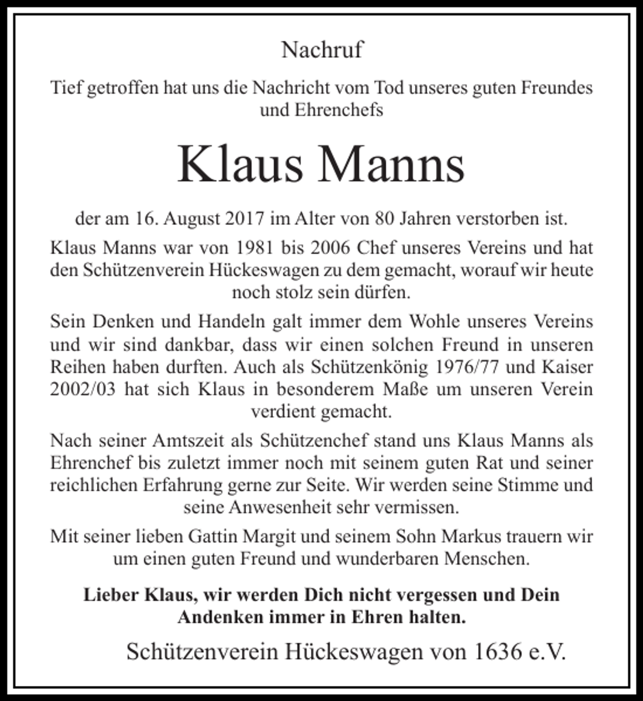 <p>Nachruf<br />Tief getroffen hat uns die Nachricht vom Tod unseres guten Freundes<br />und Ehrenchefs</p><p>Klaus Manns<br />der am 16. August 2017 im Alter von 80 Jahren verstorben ist.<br />Klaus Manns war von 1981 bis 2006 Chef unseres Vereins und hat<br />den Schützenverein Hückeswagen zu dem gemacht, worauf wir heute<br />noch stolz sein dürfen.<br />Sein Denken und Handeln galt immer dem Wohle unseres Vereins<br />und wir sind dankbar, dass wir einen solchen Freund in unseren<br />Reihen haben durften. Auch als Schützenkönig 1976/77 und Kaiser<br />2002/03 hat sich Klaus in besonderem Maße um unseren Verein<br />verdient gemacht.<br />Nach seiner Amtszeit als Schützenchef stand uns Klaus Manns als<br />Ehrenchef bis zuletzt immer noch mit seinem guten Rat und seiner<br />reichlichen Erfahrung gerne zur Seite. Wir werden seine Stimme und<br />seine Anwesenheit sehr vermissen.<br />Mit seiner lieben Gattin Margit und seinem Sohn Markus trauern wir<br />um einen guten Freund und wunderbaren Menschen.<br />Lieber Klaus, wir werden Dich nicht vergessen und Dein<br />Andenken immer in Ehren halten.</p><p>Schützenverein Hückeswagen von 1636 e.V.</p>