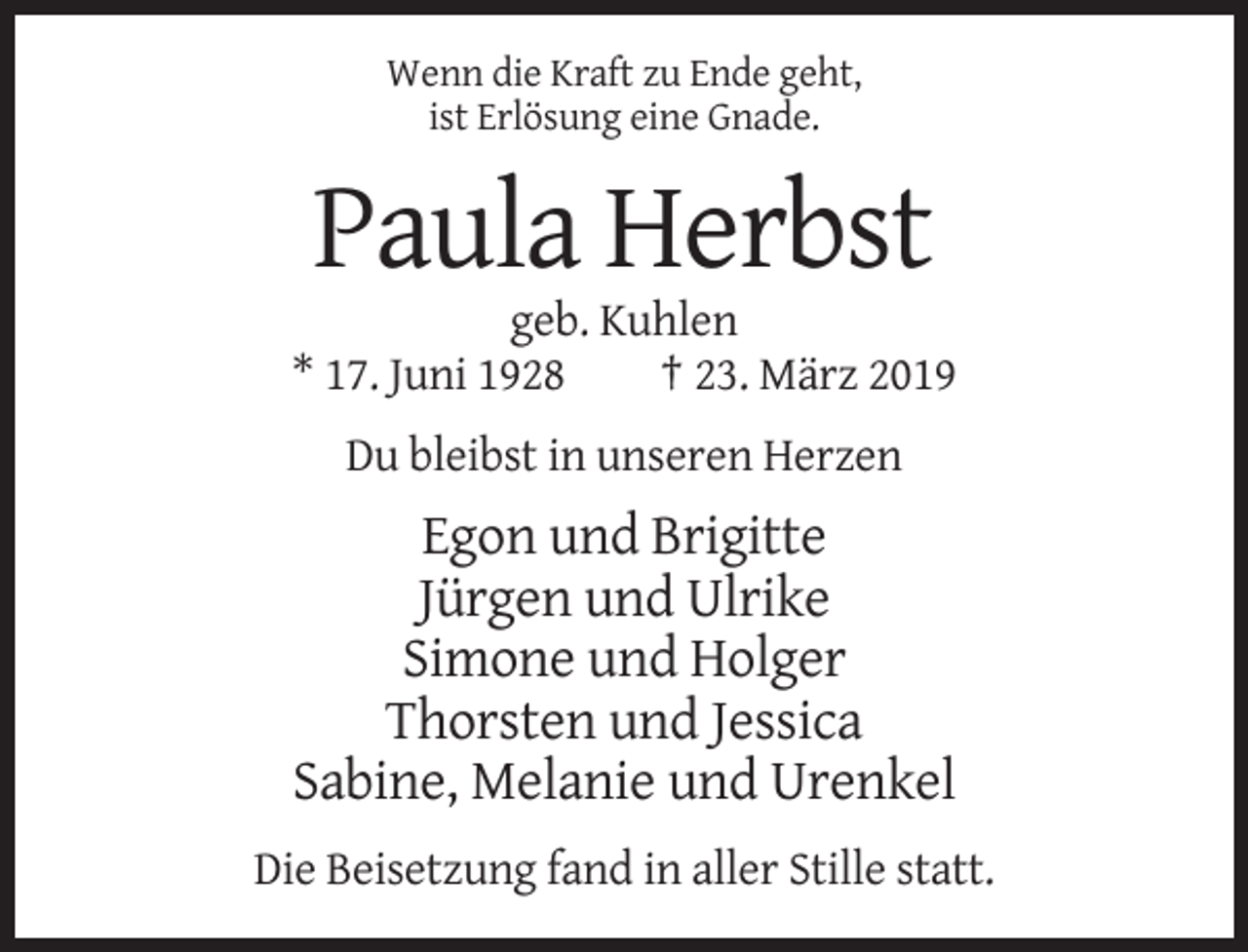 <p>Wenn die Kraft zu Ende geht,<br />ist Erlösung eine Gnade.</p><p>Paula Herbst<br />geb. Kuhlen<br />* 17. Juni 1928<br />† 23. März 2019<br />Du bleibst in unseren Herzen</p><p>Egon und Brigitte<br />Jürgen und Ulrike<br />Simone und Holger<br />Thorsten und Jessica<br />Sabine, Melanie und Urenkel<br />Die Beisetzung fand in aller Stille statt.</p>
