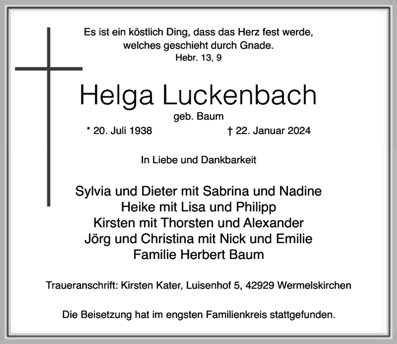 <p>Es ist ein köstlich Ding, dass das Herz fest werde,<br />welches geschieht durch Gnade.<br />Hebr. 13, 9</p><p>Helga Luckenbach<br />geb. Baum</p><p>* 20. Juli 1938</p><p>† 22. Januar 2024</p><p>In Liebe und Dankbarkeit</p><p>Sylvia und Dieter mit Sabrina und Nadine<br />Heike mit Lisa und Philipp<br />Kirsten mit Thorsten und Alexander<br />Jörg und Christina mit Nick und Emilie<br />Familie Herbert Baum<br />Traueranschrift: Kirsten Kater, Luisenhof 5, 42929 Wermelskirchen<br />Die Beisetzung hat im engsten Familienkreis stattgefunden.</p>