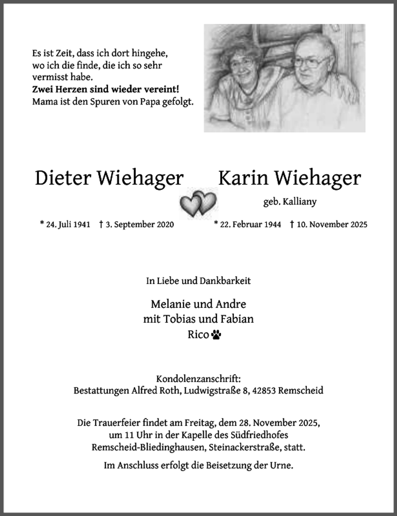 <p>Es ist Zeit, dass ich dort hingehe,<br />wo ich die ﬁnde, die ich so sehr<br />vermisst habe.<br />Zwei Herzen sind wieder vereint!<br />Mama ist den Spuren von Papa gefolgt.</p><p>Dieter Wiehager</p><p>Karin Wiehager<br />geb. Kalliany</p><p>* 24. Juli 1941 † 3. September 2020</p><p>* 22. Februar 1944 † 10. November 2025</p><p>In Liebe und Dankbarkeit</p><p>Melanie und Andre<br />mit Tobias und Fabian<br />Rico<br />Kondolenzanschrift:<br />Bestattungen Alfred Roth, Ludwigstraße 8, 42853 Remscheid<br />Die Trauerfeier ﬁndet am Freitag, dem 28. November 2025,<br />um 11 Uhr in der Kapelle des Südfriedhofes<br />Remscheid-Bliedinghausen, Steinackerstraße, statt.<br />Im Anschluss erfolgt die Beisetzung der Urne.</p>