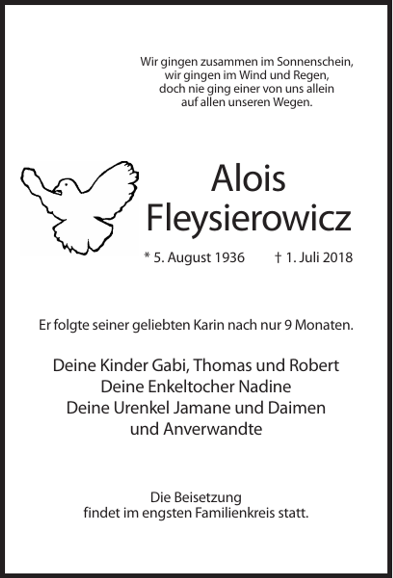 <p>Wir gingen zusammen im Sonnenschein,<br />wir gingen im Wind und Regen,<br />doch nie ging einer von uns allein<br />auf allen unseren Wegen.</p><p>Alois<br />Fleysierowicz<br />* 5. August 1936</p><p>† 1. Juli 2018</p><p>Er folgte seiner geliebten Karin nach nur 9 Monaten.</p><p>Deine Kinder Gabi, Thomas und Robert<br />Deine Enkeltocher Nadine<br />Deine Urenkel Jamane und Daimen<br />und Anverwandte</p><p>Die Beisetzung<br />findet im engsten Familienkreis statt.</p>