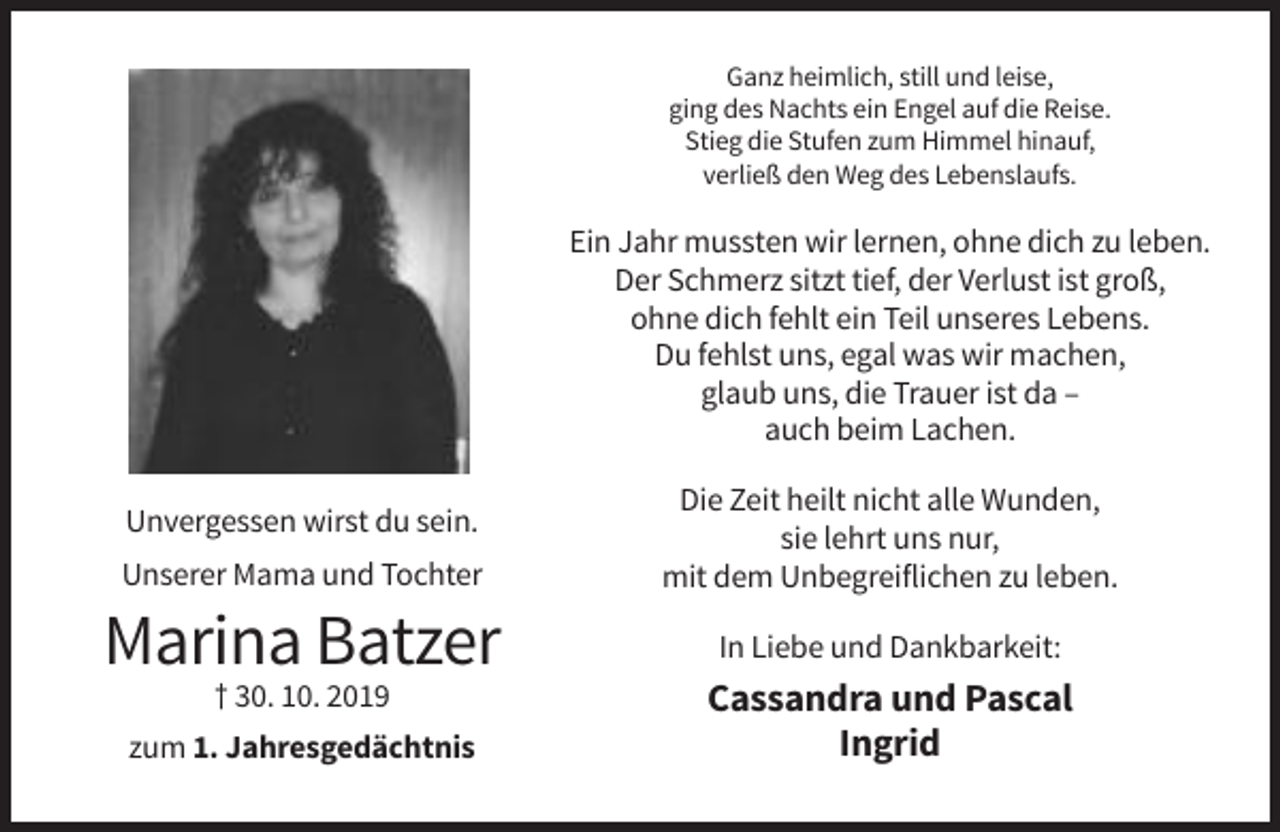 <p>Ganz heimlich, still und leise,<br />ging des Nachts ein Engel auf die Reise.<br />Stieg die Stufen zum Himmel hinauf,<br />verließ den Weg des Lebenslaufs.</p><p>Ein Jahr mussten wir lernen, ohne dich zu leben.<br />Der Schmerz sitzt tief, der Verlust ist groß,<br />ohne dich fehlt ein Teil unseres Lebens.<br />Du fehlst uns, egal was wir machen,<br />glaub uns, die Trauer ist da –<br />auch beim Lachen.</p><p>Unserer Mama und Tochter</p><p>Die Zeit heilt nicht alle Wunden,<br />sie lehrt uns nur,<br />mit dem Unbegreiflichen zu leben.</p><p>Marina Batzer</p><p>In Liebe und Dankbarkeit:</p><p>Unvergessen wirst du sein.</p><p>† 30. 10. 2019<br />zum 1. Jahresgedächtnis</p><p>Cassandra und Pascal<br />Ingrid</p>