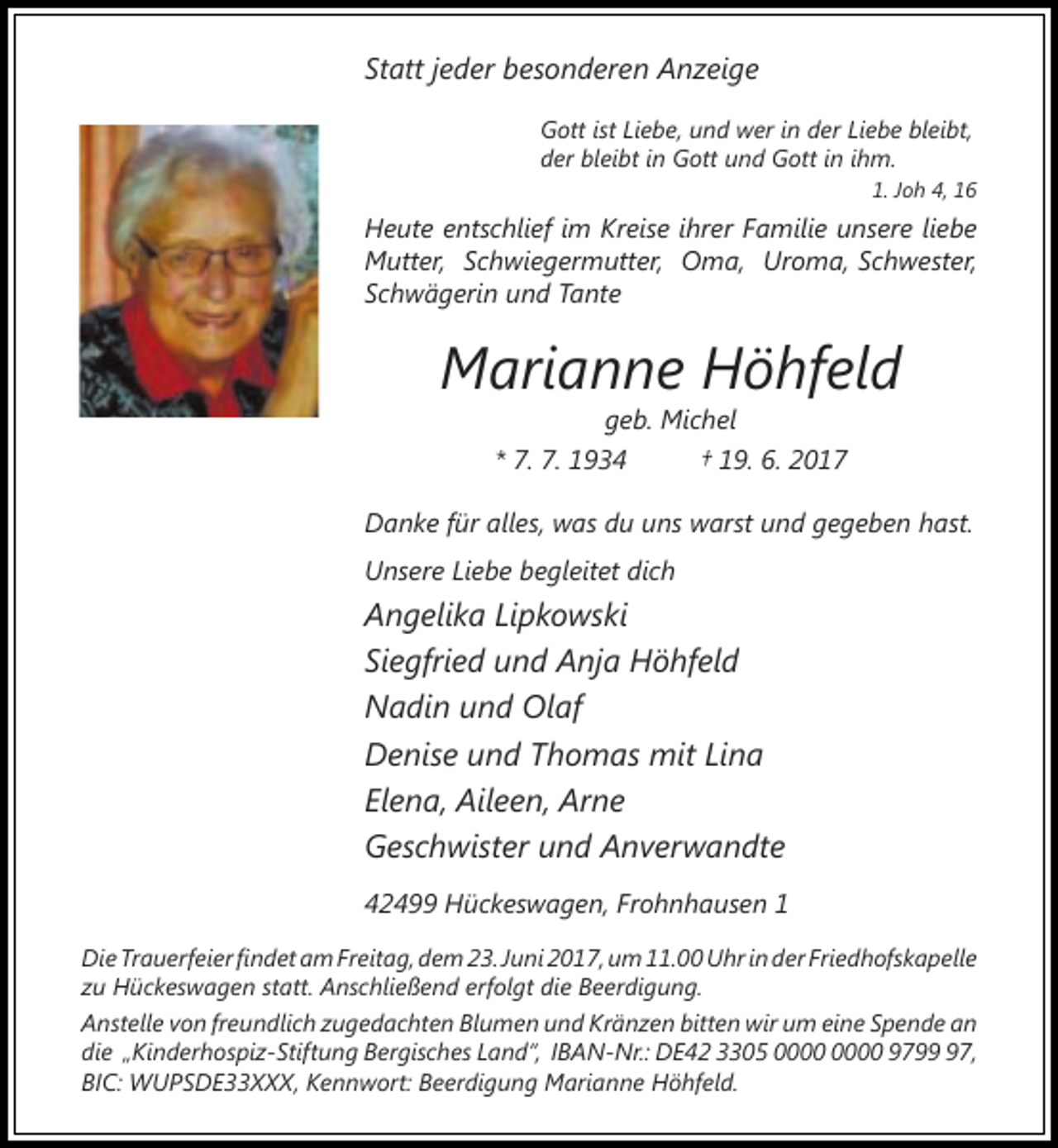 <p>Statt jeder besonderen Anzeige<br />Gott ist Liebe, und wer in der Liebe bleibt,<br />der bleibt in Gott und Gott in ihm.<br />1. Joh 4, 16</p><p>Heute entschlief im Kreise ihrer Familie unsere liebe<br />Mutter, Schwiegermutter, Oma, Uroma, Schwester,<br />Schwägerin und Tante</p><p>Marianne Höhfeld<br />geb. Michel<br />* 7. 7. 1934<br />† 19. 6. 2017</p><p>Danke für alles, was du uns warst und gegeben hast.<br />Unsere Liebe begleitet dich</p><p>Angelika Lipkowski<br />Siegfried und Anja Höhfeld<br />Nadin und Olaf<br />Denise und Thomas mit Lina<br />Elena, Aileen, Arne<br />Geschwister und Anverwandte<br />42499 Hückeswagen, Frohnhausen 1<br />Die Trauerfeier findet am Freitag, dem 23. Juni 2017, um 11.00 Uhr in der Friedhofskapelle<br />zu Hückeswagen statt. Anschließend erfolgt die Beerdigung.<br />Anstelle von freundlich zugedachten Blumen und Kränzen bitten wir um eine Spende an<br />die „Kinderhospiz-Stiftung Bergisches Land“, IBAN-Nr.: DE42 3305 9797,<br />BIC: WUPSDE33XXX, Kennwort: Beerdigung Marianne Höhfeld.</p>