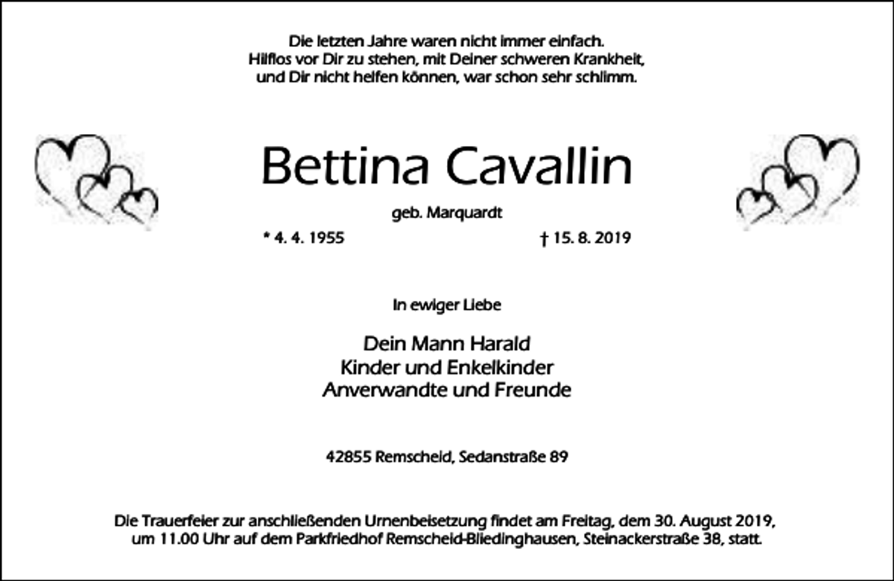 <p>Die letzten Jahre waren nicht immer einfach.<br />Hilflos vor Dir zu stehen, mit Deiner schweren Krankheit,<br />und Dir nicht helfen können, war schon sehr schlimm.</p><p>Bettina Cavallin<br />geb. Marquardt</p><p>* 4. 4. 1955</p><p>† 15. 8. 2019</p><p>In ewiger Liebe</p><p>Dein Mann Harald<br />Kinder und Enkelkinder<br />Anverwandte und Freunde<br />42855 Remscheid, Sedanstraße 89</p><p>Die Trauerfeier zur anschließenden Urnenbeisetzung findet am Freitag, dem 30. August 2019,<br />um 11.00 Uhr auf dem Parkfriedhof Remscheid-Bliedinghausen, Steinackerstraße 38, statt.</p>