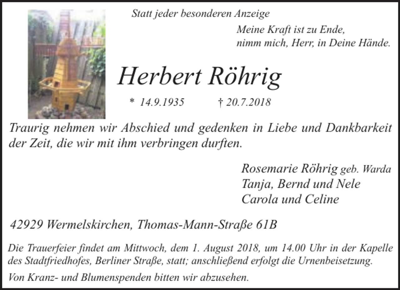 <p>Statt jeder besonderen Anzeige<br />Meine Kraft ist zu Ende,<br />nimm mich, Herr, in Deine Hände.</p><p>Herbert Röhrig<br />* 14.9.1935</p><p>† 20.7.2018</p><p>Traurig nehmen wir Abschied und gedenken in Liebe und Dankbarkeit<br />der Zeit, die wir mit ihm verbringen durften.<br />Rosemarie Röhrig geb. Warda<br />Tanja, Bernd und Nele<br />Carola und Celine<br />42929 Wermelskirchen, Thomas-Mann-Straße 61B<br />Die Trauerfeier findet am Mittwoch, dem 1. August 2018, um 14.00 Uhr in der Kapelle<br />des Stadtfriedhofes, Berliner Straße, statt; anschließend erfolgt die Urnenbeisetzung.<br />Von Kranz- und Blumenspenden bitten wir abzusehen.</p>