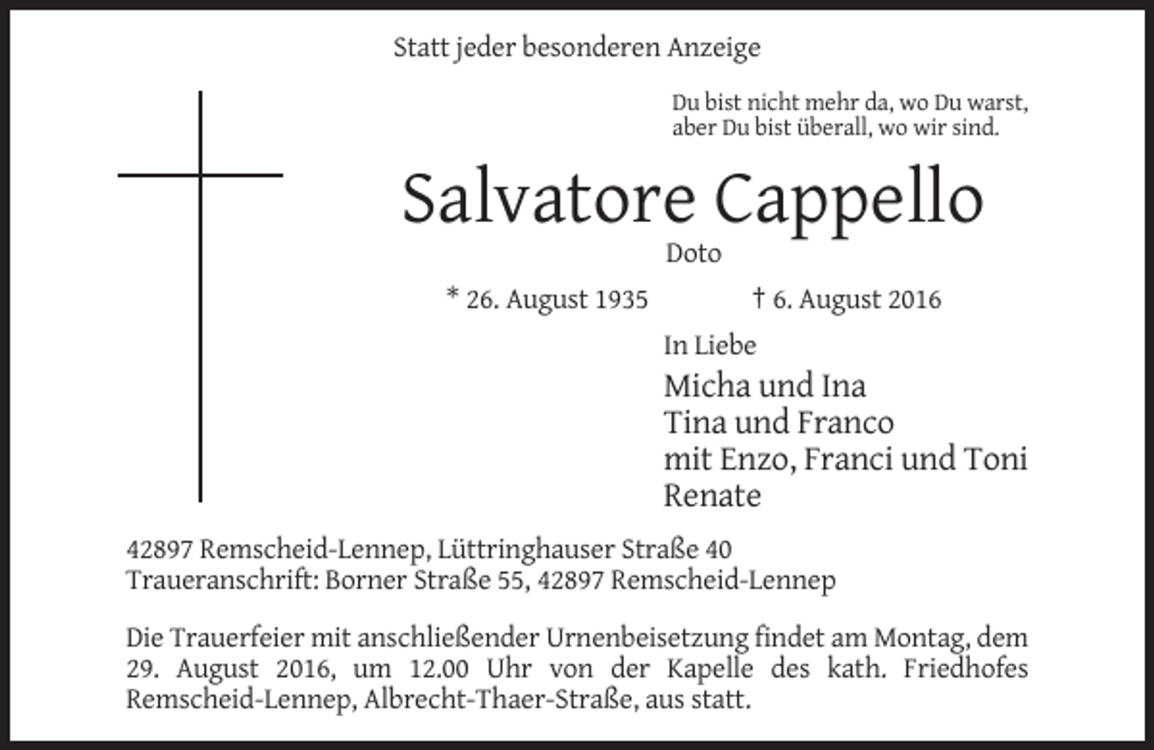 <p>Statt jeder besonderen Anzeige<br />Du bist nicht mehr da, wo Du warst,<br />aber Du bist überall, wo wir sind.</p><p>Salvatore Cappello<br />Doto<br />* 26. August 1935</p><p>† 6. August 2016<br />In Liebe</p><p>Micha und Ina<br />Tina und Franco<br />mit Enzo, Franci und Toni<br />Renate<br />42897 Remscheid-Lennep, Lüttringhauser Straße 40<br />Traueranschrift: Borner Straße 55, 42897 Remscheid-Lennep<br />Die Trauerfeier mit anschließender Urnenbeisetzung findet am Montag, dem<br />29. August 2016, um 12.00 Uhr von der Kapelle des kath. Friedhofes<br />Remscheid-Lennep, Albrecht-Thaer-Straße, aus statt.</p>
