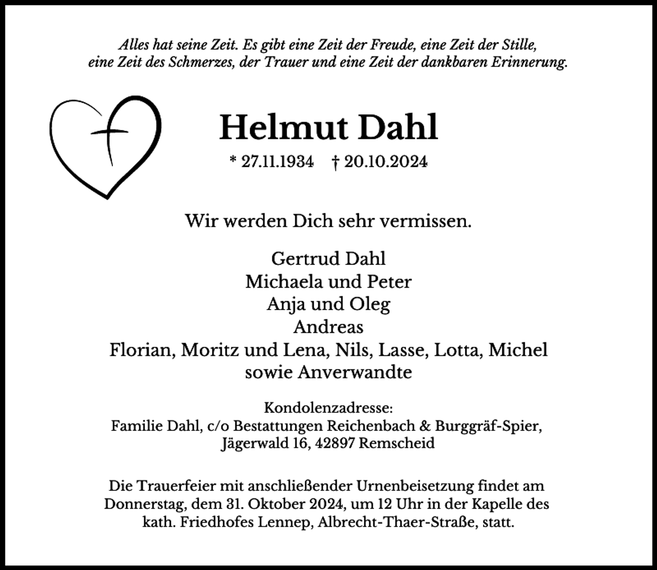 <p>Alles hat seine Zeit. Es gibt eine Zeit der Freude, eine Zeit der Stille,<br />eine Zeit des Schmerzes, der Trauer und eine Zeit der dankbaren Erinnerung.</p><p>Helmut Dahl<br />* 27.11.1934</p><p>† 20.10.2024</p><p>Wir werden Dich sehr vermissen.<br />Gertrud Dahl<br />Michaela und Peter<br />Anja und Oleg<br />Andreas<br />Florian, Moritz und Lena, Nils, Lasse, Lotta, Michel<br />sowie Anverwandte<br />Kondolenzadresse:<br />Familie Dahl, c/o Bestattungen Reichenbach &amp; Burggräf-Spier,<br />Jägerwald 16, 42897 Remscheid<br />Die Trauerfeier mit anschließender Urnenbeisetzung findet am<br />Donnerstag, dem 31. Oktober 2024, um 12 Uhr in der Kapelle des<br />kath. Friedhofes Lennep, Albrecht-Thaer-Straße, statt.</p>