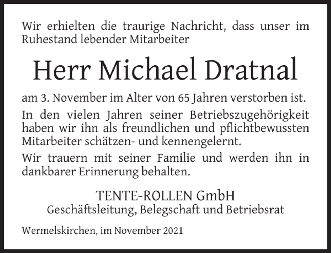 <p>Wir erhielten die traurige Nachricht, dass unser im<br />Ruhestand lebender Mitarbeiter</p><p>Herr Michael Dratnal</p><p>am 3. November im Alter von 65 Jahren verstorben ist.<br />In den vielen Jahren seiner Betriebszugehörigkeit<br />haben wir ihn als freundlichen und pﬂichtbewussten<br />Mitarbeiter schätzen- und kennengelernt.<br />Wir trauern mit seiner Familie und werden ihn in<br />dankbarer Erinnerung behalten.</p><p>TENTE-ROLLEN GmbH</p><p>Geschäftsleitung, Belegschaft und Betriebsrat<br />Wermelskirchen, im November 2021</p>
