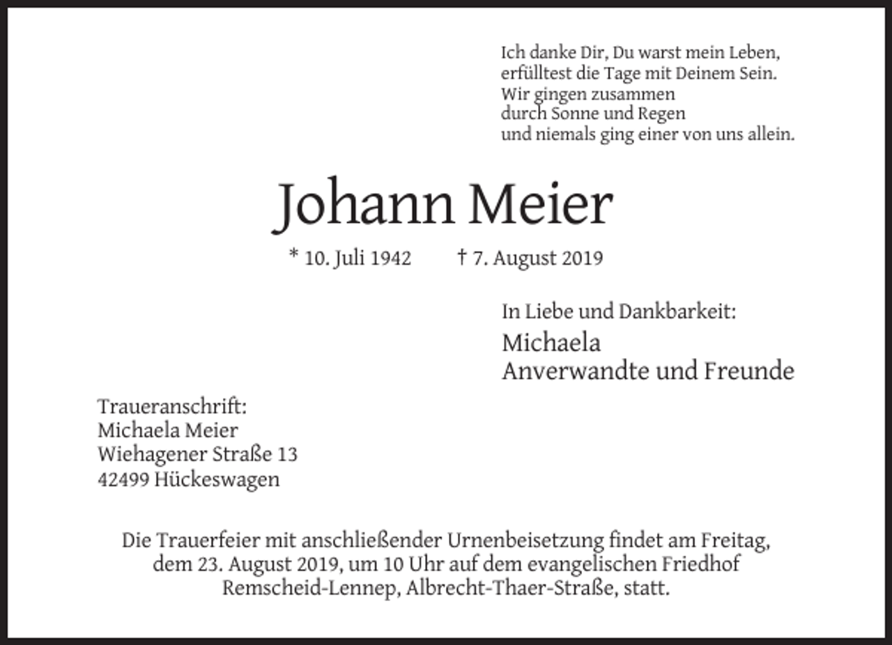 <p>Ich danke Dir, Du warst mein Leben,<br />erfülltest die Tage mit Deinem Sein.<br />Wir gingen zusammen<br />durch Sonne und Regen<br />und niemals ging einer von uns allein.</p><p>Johann Meier<br />* 10. Juli 1942</p><p>† 7. August 2019<br />In Liebe und Dankbarkeit:</p><p>Michaela<br />Anverwandte und Freunde<br />Traueranschrift:<br />Michaela Meier<br />Wiehagener Straße 13<br />42499 Hückeswagen<br />Die Trauerfeier mit anschließender Urnenbeisetzung findet am Freitag,<br />dem 23. August 2019, um 10 Uhr auf dem evangelischen Friedhof<br />Remscheid-Lennep, Albrecht-Thaer-Straße, statt.</p>