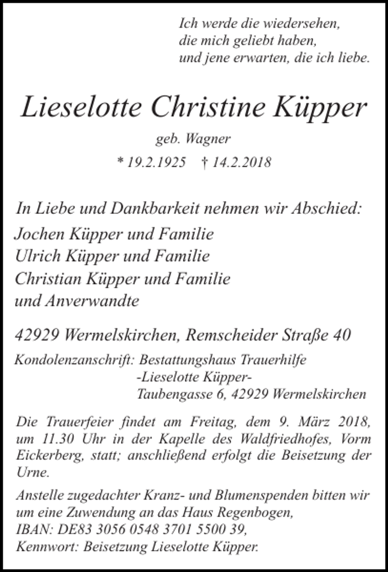 <p>Ich werde die wiedersehen,<br />die mich geliebt haben,<br />und jene erwarten, die ich liebe.</p><p>Lieselotte Christine Küpper<br />geb. Wagner<br />* 19.2.1925 † 14.2.2018</p><p>In Liebe und Dankbarkeit nehmen wir Abschied:<br />Jochen Küpper und Familie<br />Ulrich Küpper und Familie<br />Christian Küpper und Familie<br />und Anverwandte<br />42929 Wermelskirchen, Remscheider Straße 40<br />Kondolenzanschrift: Bestattungshaus Trauerhilfe<br />-Lieselotte KüpperTaubengasse 6, 42929 Wermelskirchen<br />Die Trauerfeier findet am Freitag, dem 9. März 2018,<br />um 11.30 Uhr in der Kapelle des Waldfriedhofes, Vorm<br />Eickerberg, statt; anschließend erfolgt die Beisetzung der<br />Urne.<br />Anstelle zugedachter Kranz- und Blumenspenden bitten wir<br />um eine Zuwendung an das Haus Regenbogen,<br />IBAN: DE8056 0548 3701 5500 39,<br />Kennwort: Beisetzung Lieselotte Küpper.</p>