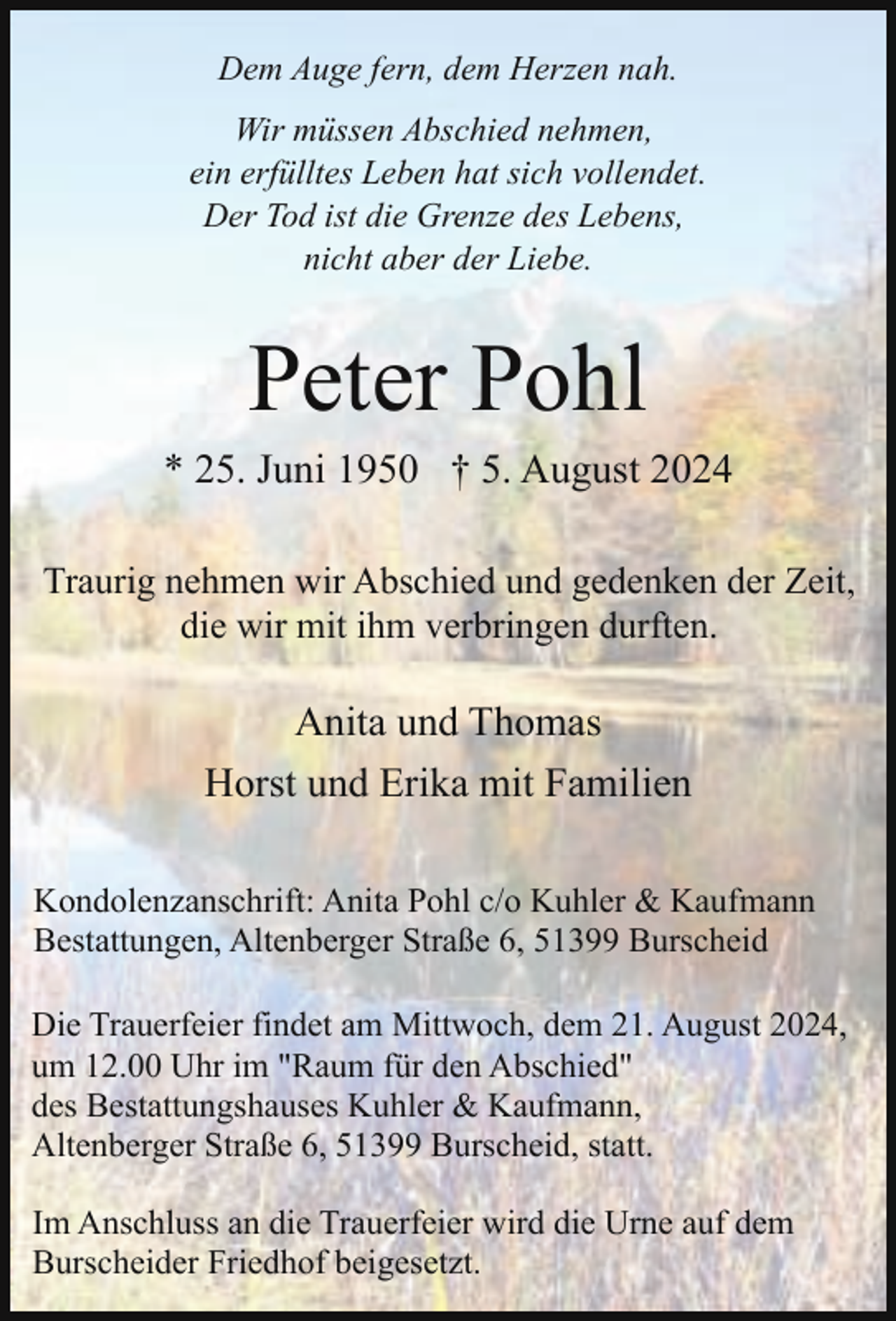 <p>Dem Auge fern, dem Herzen nah.<br />Wir müssen Abschied nehmen,<br />ein erfülltes Leben hat sich vollendet.<br />Der Tod ist die Grenze des Lebens,<br />nicht aber der Liebe.</p><p>Peter Pohl</p><p>* 25. Juni 1950 † 5. August 2024<br />Traurig nehmen wir Abschied und gedenken der Zeit,<br />die wir mit ihm verbringen durften.</p><p>Anita und Thomas<br />Horst und Erika mit Familien<br />Kondolenzanschrift: Anita Pohl c/o Kuhler &amp; Kaufmann<br />Bestattungen, Altenberger Straße 6, 51399 Burscheid<br />Die Trauerfeier findet am Mittwoch, dem 21. August 2024,<br />um 12.00 Uhr im "Raum für den Abschied"<br />des Bestattungshauses Kuhler &amp; Kaufmann,<br />Altenberger Straße 6, 51399 Burscheid, statt.<br />Im Anschluss an die Trauerfeier wird die Urne auf dem<br />Burscheider Friedhof beigesetzt.</p>