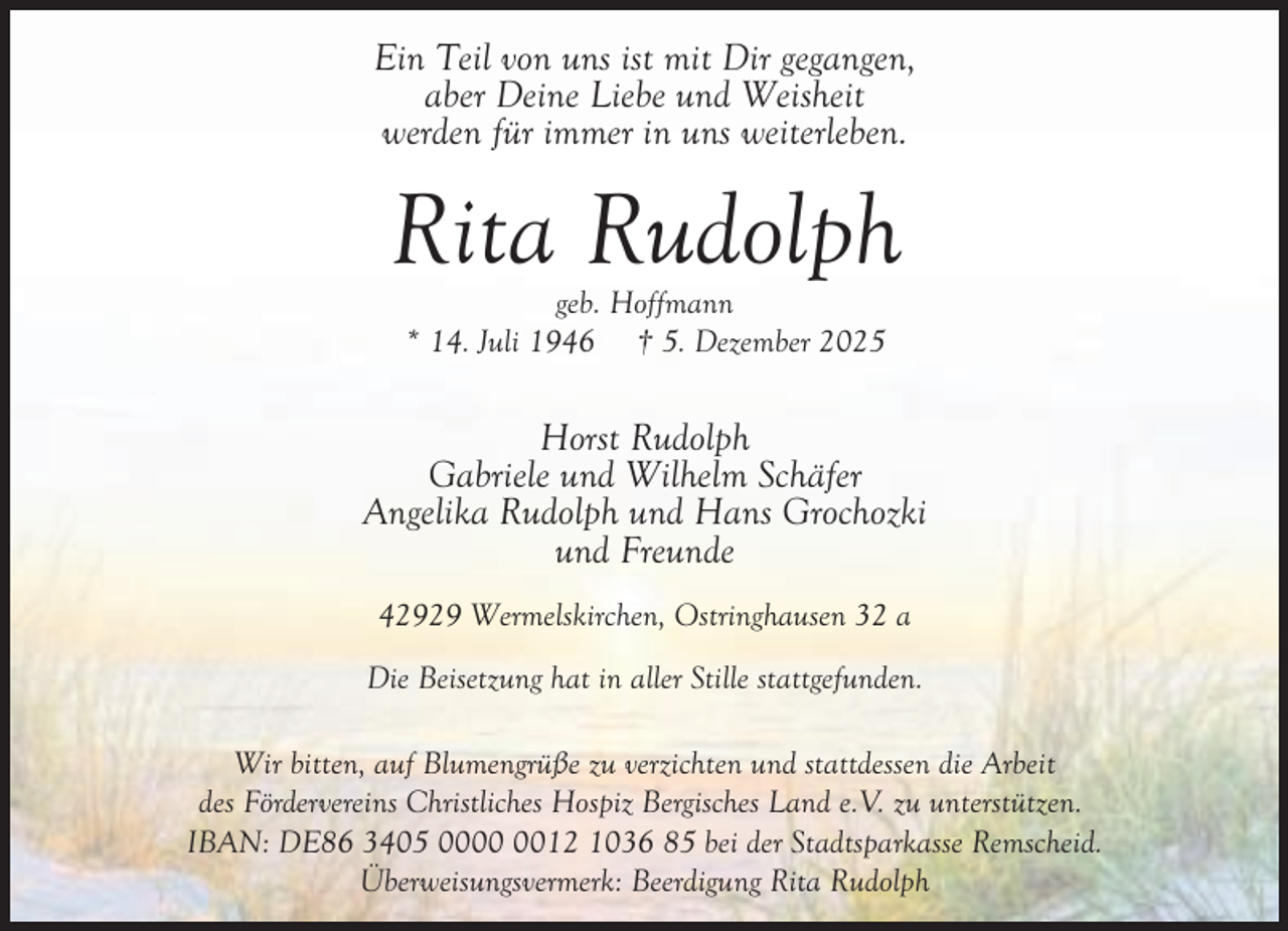 <p>Ein Teil von uns ist mit Dir gegangen,<br />aber Deine Liebe und Weisheit<br />werden für immer in uns weiterleben.</p><p>Rita Rudolph<br />geb. Hoffmann<br />* 14. Juli 1946 † 5. Dezember 2025</p><p>Horst Rudolph<br />Gabriele und Wilhelm Schäfer<br />Angelika Rudolph und Hans Grochozki<br />und Freunde<br />42929 Wermelskirchen, Ostringhausen 32 a<br />Die Beisetzung hat in aller Stille stattgefunden.<br />Wir bitten, auf Blumengrüße zu verzichten und stattdessen die Arbeit<br />des Fördervereins Christliches Hospiz Bergisches Land e.V. zu unterstützen.<br />IBAN: DE86 3405 0012 1036 85 bei der Stadtsparkasse Remscheid.<br />Überweisungsvermerk: Beerdigung Rita Rudolph</p>