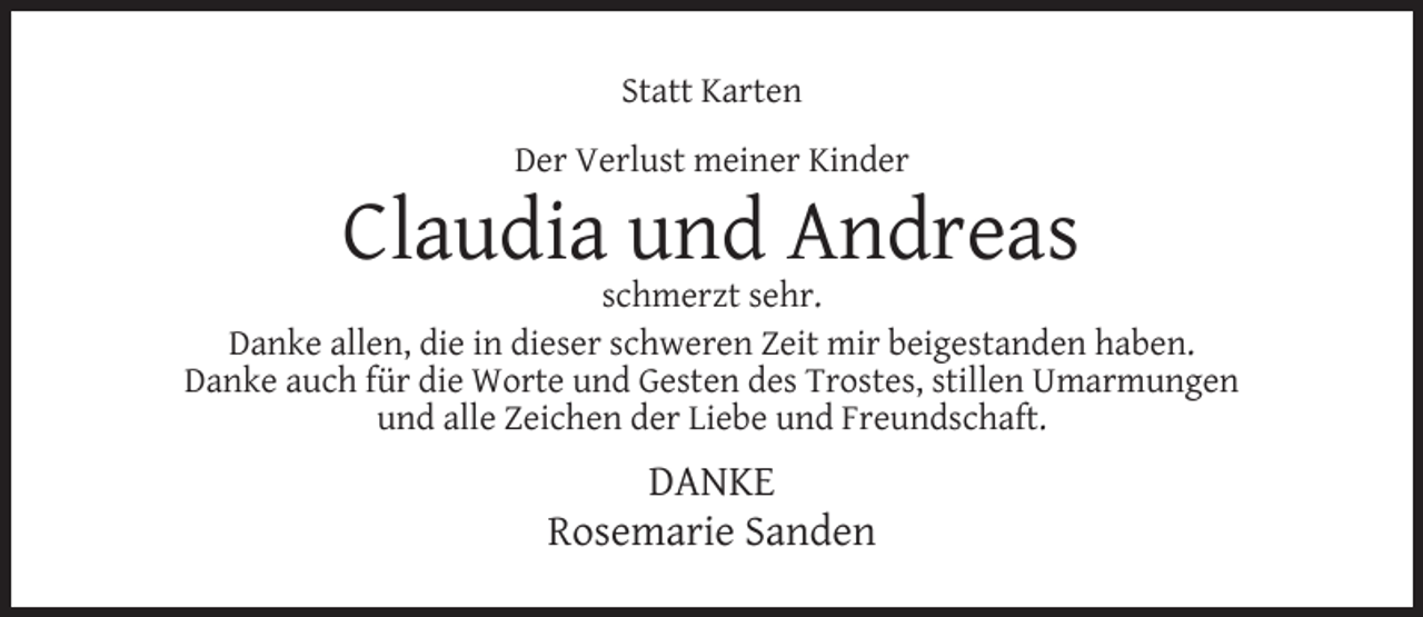 <p>Statt Karten<br />Der Verlust meiner Kinder</p><p>Claudia und Andreas</p><p>schmerzt sehr.<br />Danke allen, die in dieser schweren Zeit mir beigestanden haben.<br />Danke auch für die Worte und Gesten des Trostes, stillen Umarmungen<br />und alle Zeichen der Liebe und Freundschaft.</p><p>DANKE<br />Rosemarie Sanden</p>