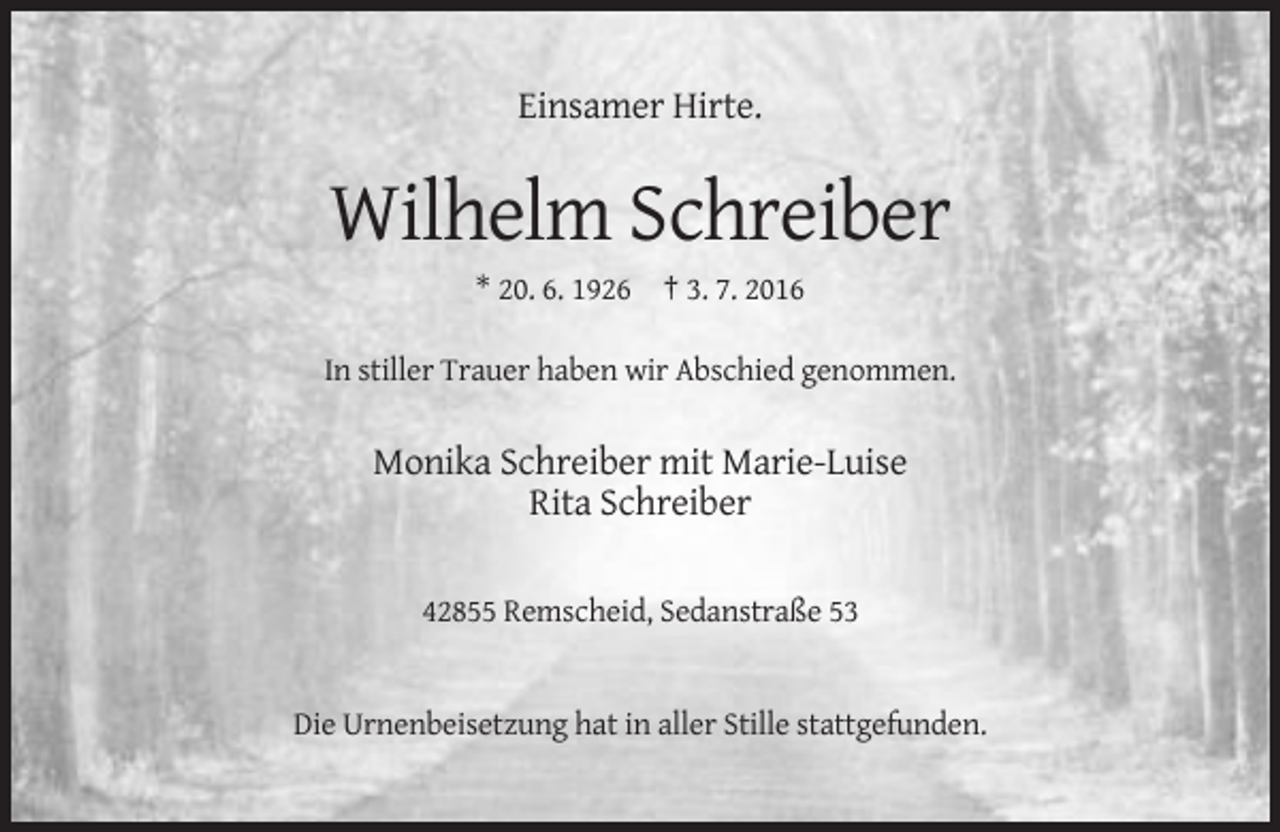 <p>Einsamer Hirte.</p><p>Wilhelm Schreiber<br />* 20. 6. 1926 † 3. 7. 2016<br />In stiller Trauer haben wir Abschied genommen.</p><p>Monika Schreiber mit Marie-Luise<br />Rita Schreiber<br />42855 Remscheid, Sedanstraße 53</p><p>Die Urnenbeisetzung hat in aller Stille stattgefunden.</p>