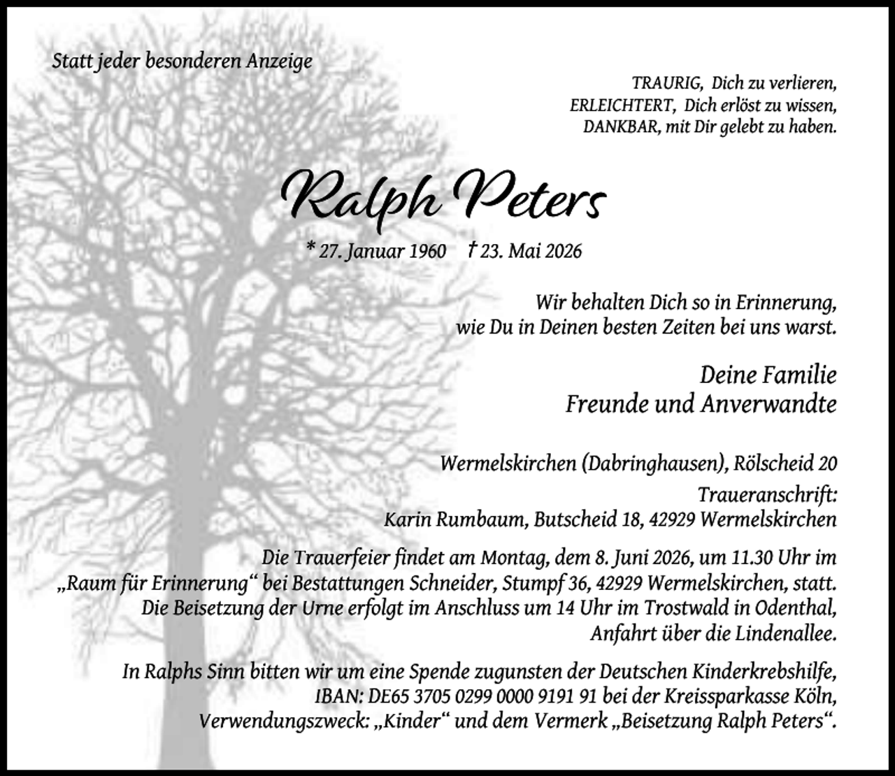 <p>Statt jeder besonderen Anzeige</p><p>TRAURIG, Dich zu verlieren,<br />ERLEICHTERT, Dich erlöst zu wissen,<br />DANKBAR, mit Dir gelebt zu haben.</p><p>Ralph Peters<br />* 27. Januar 1960 † 23. Mai 2026</p><p>Wir behalten Dich so in Erinnerung,<br />wie Du in Deinen besten Zeiten bei uns warst.</p><p>Deine Familie<br />Freunde und Anverwandte<br />Wermelskirchen (Dabringhausen), Rölscheid 20<br />Traueranschrift:<br />Karin Rumbaum, Butscheid 18, 42929 Wermelskirchen<br />Die Trauerfeier findet am Montag, dem 8. Juni 2026, um 11.30 Uhr im<br />„Raum für Erinnerung“ bei Bestattungen Schneider, Stumpf 36, 42929 Wermelskirchen, statt.<br />Die Beisetzung der Urne erfolgt im Anschluss um 14 Uhr im Trostwald in Odenthal,<br />Anfahrt über die Lindenallee.<br />In Ralphs Sinn bitten wir um eine Spende zugunsten der Deutschen Kinderkrebshilfe,<br />IBAN: DE65 3705 0299 0000 91 bei der Kreissparkasse Köln,<br />Verwendungszweck: „Kinder“ und dem Vermerk „Beisetzung Ralph Peters“.</p>
