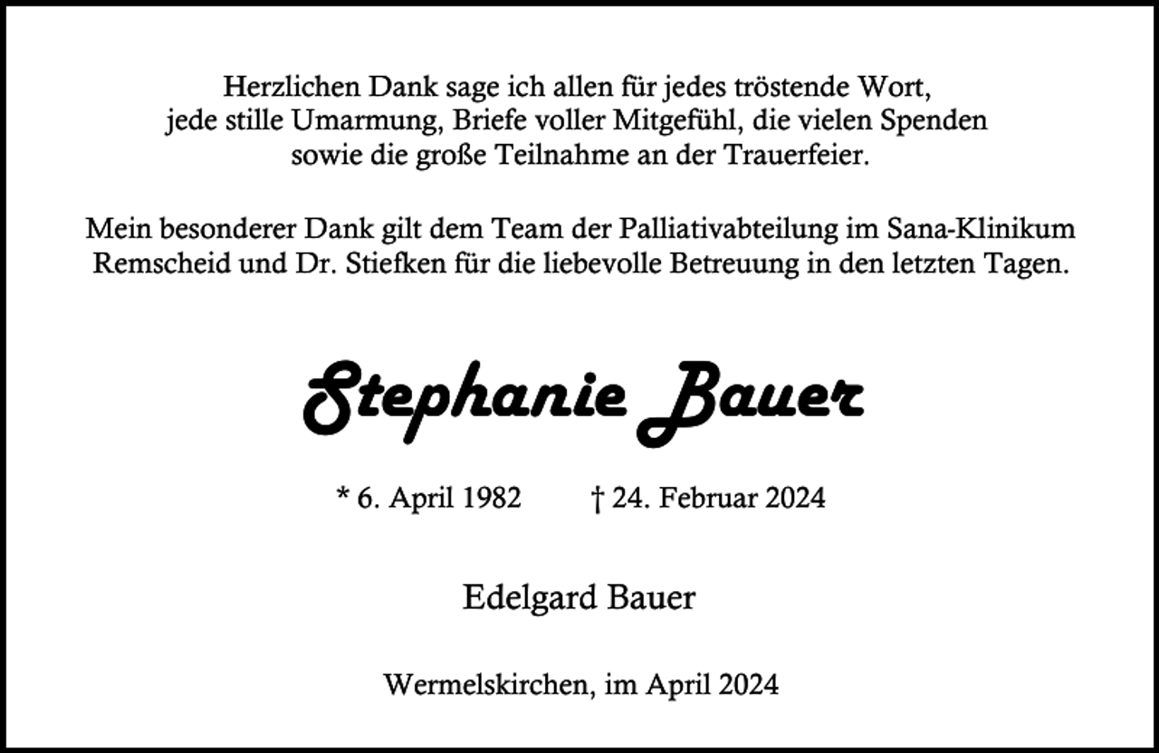 <p>Herzlichen Dank sage ich allen für jedes tröstende Wort,<br />jede stille Umarmung, Briefe voller Mitgefühl, die vielen Spenden<br />sowie die große Teilnahme an der Trauerfeier.<br />Mein besonderer Dank gilt dem Team der Palliativabteilung im Sana-Klinikum<br />Remscheid und Dr. Stiefken für die liebevolle Betreuung in den letzten Tagen.</p><p>Stephanie Bauer<br />* 6. April 1982</p><p>† 24. Februar 2024</p><p>Edelgard Bauer<br />Wermelskirchen, im April 2024</p>