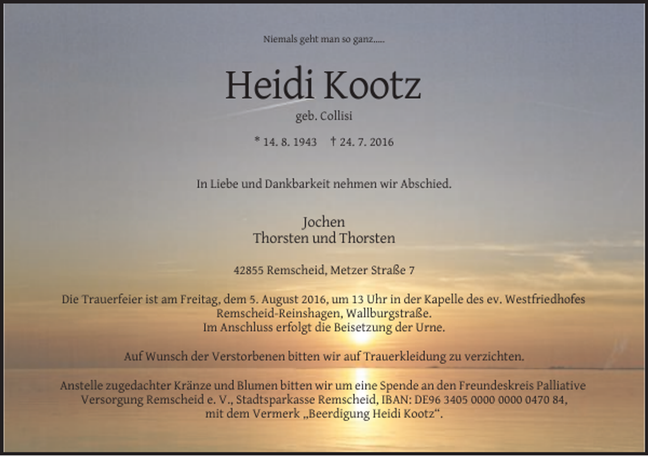 <p>Niemals geht man so ganz…..</p><p>Heidi Kootz<br />geb. Collisi<br />* 14. 8. 1943 † 24. 7. 2016</p><p>In Liebe und Dankbarkeit nehmen wir Abschied.</p><p>Jochen<br />Thorsten und Thorsten<br />42855 Remscheid, Metzer Straße 7<br />Die Trauerfeier ist am Freitag, dem 5. August 2016, um 13 Uhr in der Kapelle des ev. Westfriedhofes<br />Remscheid-Reinshagen, Wallburgstraße.<br />Im Anschluss erfolgt die Beisetzung der Urne.<br />Auf Wunsch der Verstorbenen bitten wir auf Trauerkleidung zu verzichten.<br />Anstelle zugedachter Kränze und Blumen bitten wir um eine Spende an den Freundeskreis Palliative<br />Versorgung Remscheid e. V., Stadtsparkasse Remscheid, IBAN: DE96 3405 0470 84,<br />mit dem Vermerk „Beerdigung Heidi Kootz“.</p>