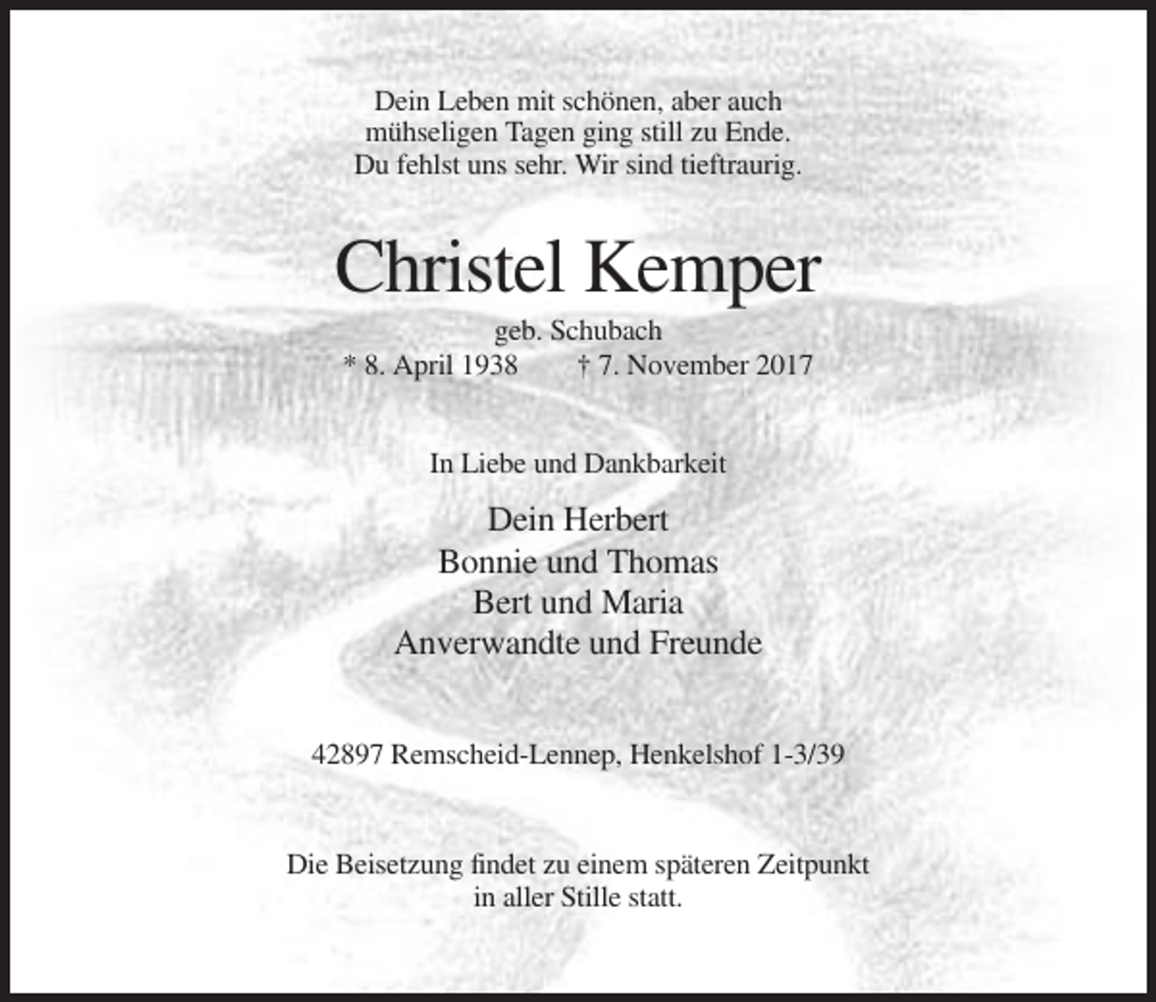 <p>Dein Leben mit schönen, aber auch<br />mühseligen Tagen ging still zu Ende.<br />Du fehlst uns sehr. Wir sind tieftraurig.</p><p>Christel Kemper<br />geb. Schubach<br />* 8. April 1938<br />† 7. November 2017<br />In Liebe und Dankbarkeit</p><p>Dein Herbert<br />Bonnie und Thomas<br />Bert und Maria<br />Anverwandte und Freunde<br />42897 Remscheid-Lennep, Henkelshof 1-3/39</p><p>Die Beisetzung findet zu einem späteren Zeitpunkt<br />in aller Stille statt.</p>