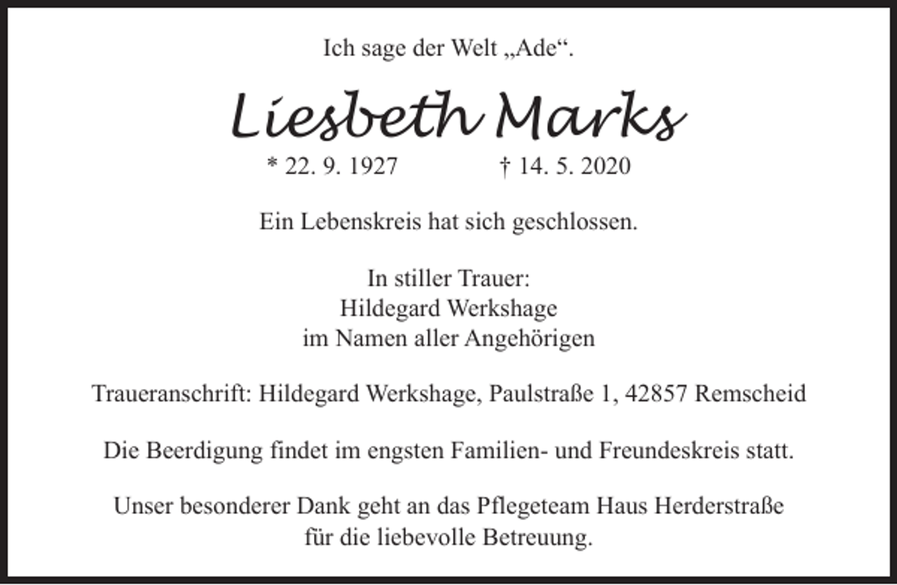 <p>Ich sage der Welt „Ade“.</p><p>Liesbeth Marks<br />* 22. 9. 1927</p><p>† 14. 5. 2020</p><p>Ein Lebenskreis hat sich geschlossen.<br />In stiller Trauer:<br />Hildegard Werkshage<br />im Namen aller Angehörigen<br />Traueranschrift: Hildegard Werkshage, Paulstraße 1, 42857 Remscheid<br />Die Beerdigung findet im engsten Familien- und Freundeskreis statt.<br />Unser besonderer Dank geht an das Pflegeteam Haus Herderstraße<br />für die liebevolle Betreuung.</p>