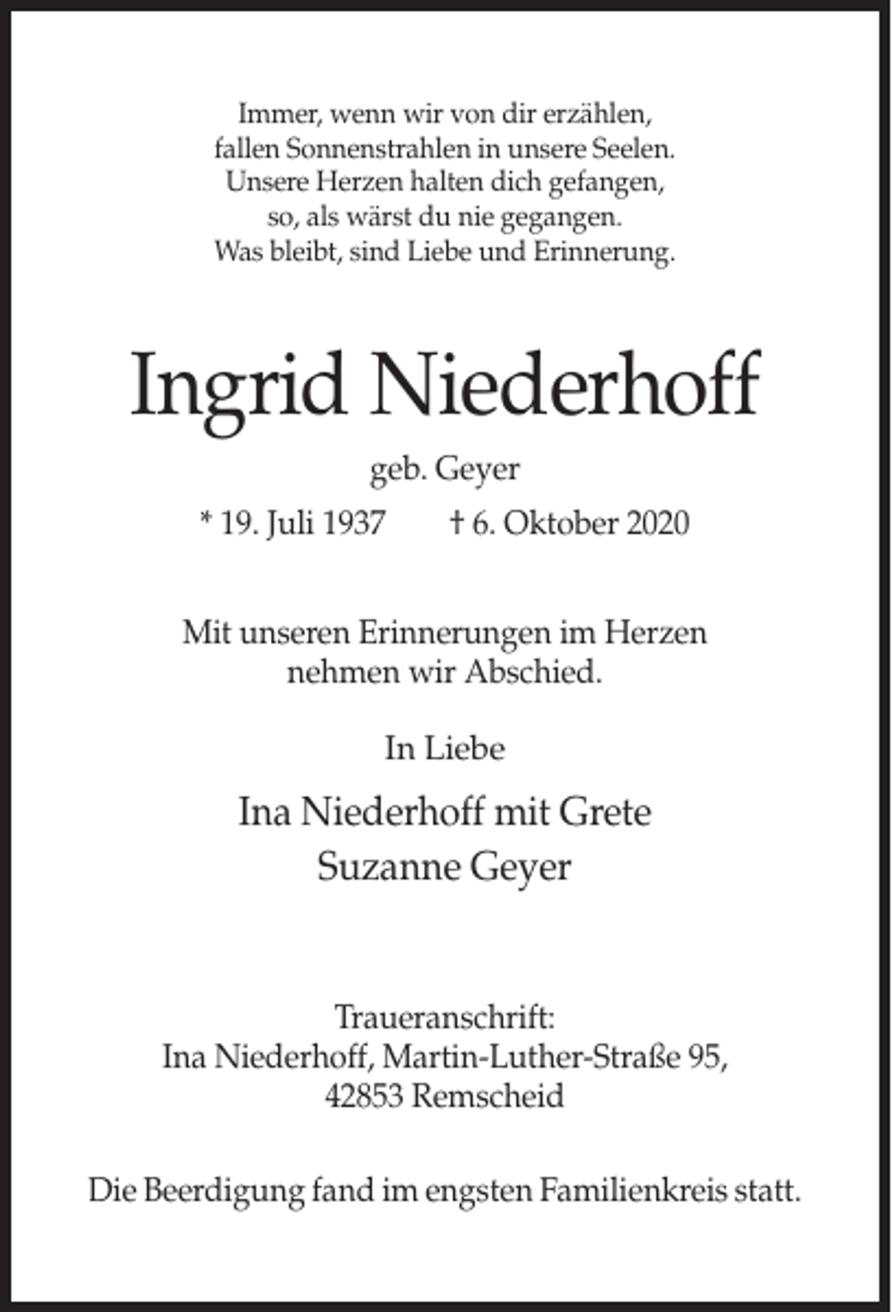<p>Immer, wenn wir von dir erzählen,<br />fallen Sonnenstrahlen in unsere Seelen.<br />Unsere Herzen halten dich gefangen,<br />so, als wärst du nie gegangen.<br />Was bleibt, sind Liebe und Erinnerung.</p><p>Ingrid Niederhoff<br />geb. Geyer<br />* 19. Juli 1937</p><p>† 6. Oktober 2020</p><p>Mit unseren Erinnerungen im Herzen<br />nehmen wir Abschied.<br />In Liebe</p><p>Ina Niederhoff mit Grete<br />Suzanne Geyer</p><p>Traueranschrift:<br />Ina Niederhoff, Martin-Luther-Straße 95,<br />42853 Remscheid<br />Die Beerdigung fand im engsten Familienkreis statt.</p>