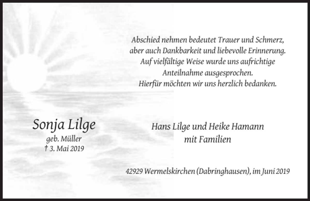 <p>Abschied nehmen bedeutet Trauer und Schmerz,<br />aber auch Dankbarkeit und liebevolle Erinnerung.<br />Auf vielfältige Weise wurde uns aufrichtige<br />Anteilnahme ausgesprochen.<br />Hierfür möchten wir uns herzlich bedanken.</p><p>Sonja Lilge<br />geb. Müller<br />† 3. Mai 2019</p><p>Hans Lilge und Heike Hamann<br />mit Familien</p><p>42929 Wermelskirchen (Dabringhausen), im Juni 2019</p>