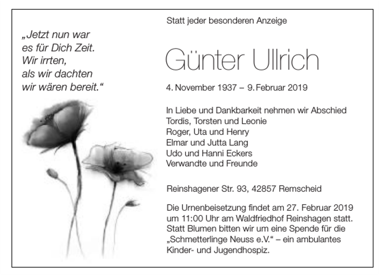 <p>Statt jeder besonderen Anzeige</p><p>„Jetzt nun war<br />es für Dich Zeit.<br />Wir irrten,<br />als wir dachten<br />wir wären bereit.“</p><p>Günter Ullrich<br />4. November 1937 – 9. Februar 2019<br />In Liebe und Dankbarkeit nehmen wir Abschied<br />Tordis, Torsten und Leonie<br />Roger, Uta und Henry<br />Elmar und Jutta Lang<br />Udo und Hanni Eckers<br />Verwandte und Freunde<br />Reinshagener Str. 93, 42857 Remscheid<br />Die Urnenbeisetzung ﬁndet am 27. Februar 2019<br />um 11:00 Uhr am Waldfriedhof Reinshagen statt.<br />Statt Blumen bitten wir um eine Spende für die<br />„Schmetterlinge Neuss e.V.“ – ein ambulantes<br />Kinder- und Jugendhospiz.</p>