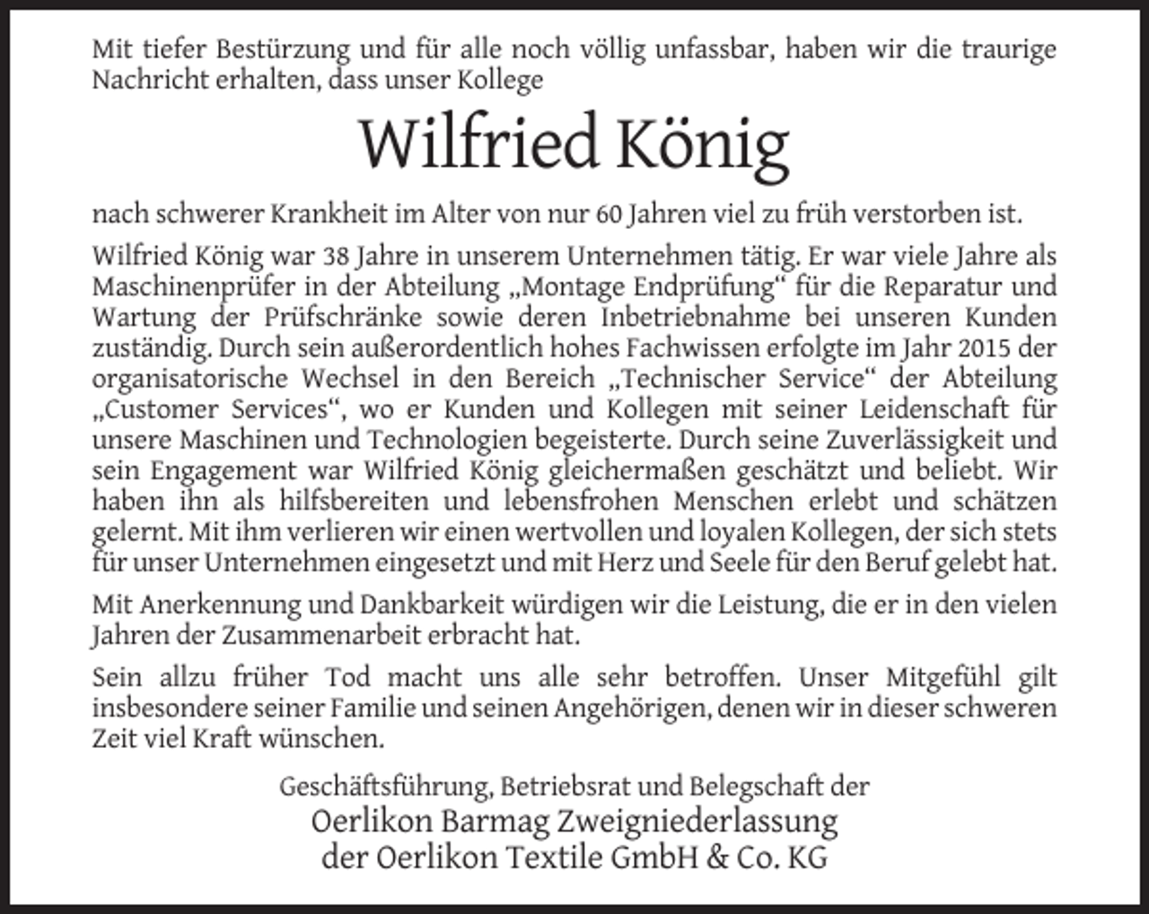 <p>Mit tiefer Bestürzung und für alle noch völlig unfassbar, haben wir die traurige<br />Nachricht erhalten, dass unser Kollege</p><p>Wilfried König<br />nach schwerer Krankheit im Alter von nur 60 Jahren viel zu früh verstorben ist.<br />Wilfried König war 38 Jahre in unserem Unternehmen tätig. Er war viele Jahre als<br />Maschinenprüfer in der Abteilung „Montage Endprüfung“ für die Reparatur und<br />Wartung der Prüfschränke sowie deren Inbetriebnahme bei unseren Kunden<br />zuständig. Durch sein außerordentlich hohes Fachwissen erfolgte im Jahr 2015 der<br />organisatorische Wechsel in den Bereich „Technischer Service“ der Abteilung<br />„Customer Services“, wo er Kunden und Kollegen mit seiner Leidenschaft für<br />unsere Maschinen und Technologien begeisterte. Durch seine Zuverlässigkeit und<br />sein Engagement war Wilfried König gleichermaßen geschätzt und beliebt. Wir<br />haben ihn als hilfsbereiten und lebensfrohen Menschen erlebt und schätzen<br />gelernt. Mit ihm verlieren wir einen wertvollen und loyalen Kollegen, der sich stets<br />für unser Unternehmen eingesetzt und mit Herz und Seele für den Beruf gelebt hat.<br />Mit Anerkennung und Dankbarkeit würdigen wir die Leistung, die er in den vielen<br />Jahren der Zusammenarbeit erbracht hat.<br />Sein allzu früher Tod macht uns alle sehr betroffen. Unser Mitgefühl gilt<br />insbesondere seiner Familie und seinen Angehörigen, denen wir in dieser schweren<br />Zeit viel Kraft wünschen.<br />Geschäftsführung, Betriebsrat und Belegschaft der</p><p>Oerlikon Barmag Zweigniederlassung<br />der Oerlikon Textile GmbH &amp; Co. KG</p>