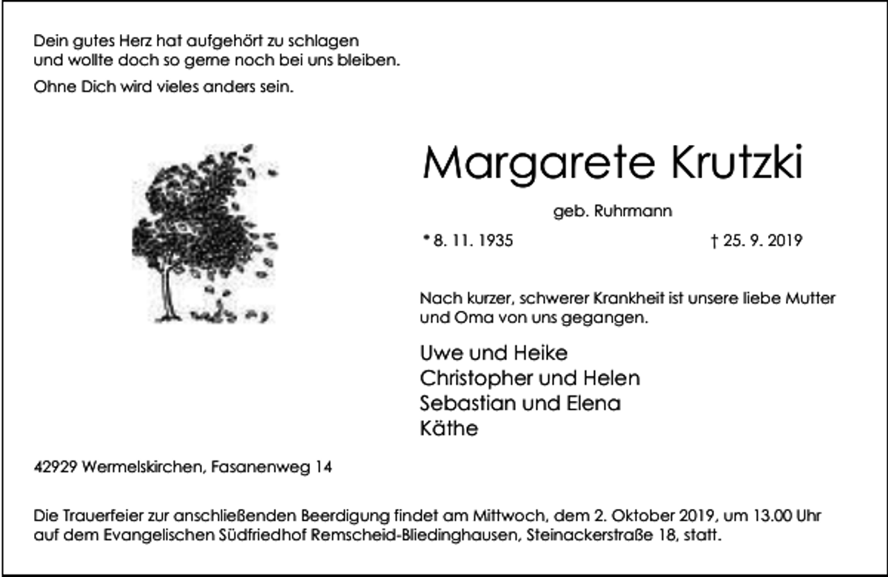 <p>Dein gutes Herz hat aufgehört zu schlagen<br />und wollte doch so gerne noch bei uns bleiben.<br />Ohne Dich wird vieles anders sein.</p><p>Margarete Krutzki<br />geb. Ruhrmann<br />* 8. 11. 1935</p><p>† 25. 9. 2019</p><p>Nach kurzer, schwerer Krankheit ist unsere liebe Mutter<br />und Oma von uns gegangen.</p><p>Uwe und Heike<br />Christopher und Helen<br />Sebastian und Elena<br />Käthe<br />42929 Wermelskirchen, Fasanenweg 14<br />Die Trauerfeier zur anschließenden Beerdigung findet am Mittwoch, dem 2. Oktober 2019, um 13.00 Uhr<br />auf dem Evangelischen Südfriedhof Remscheid-Bliedinghausen, Steinackerstraße 18, statt.</p>