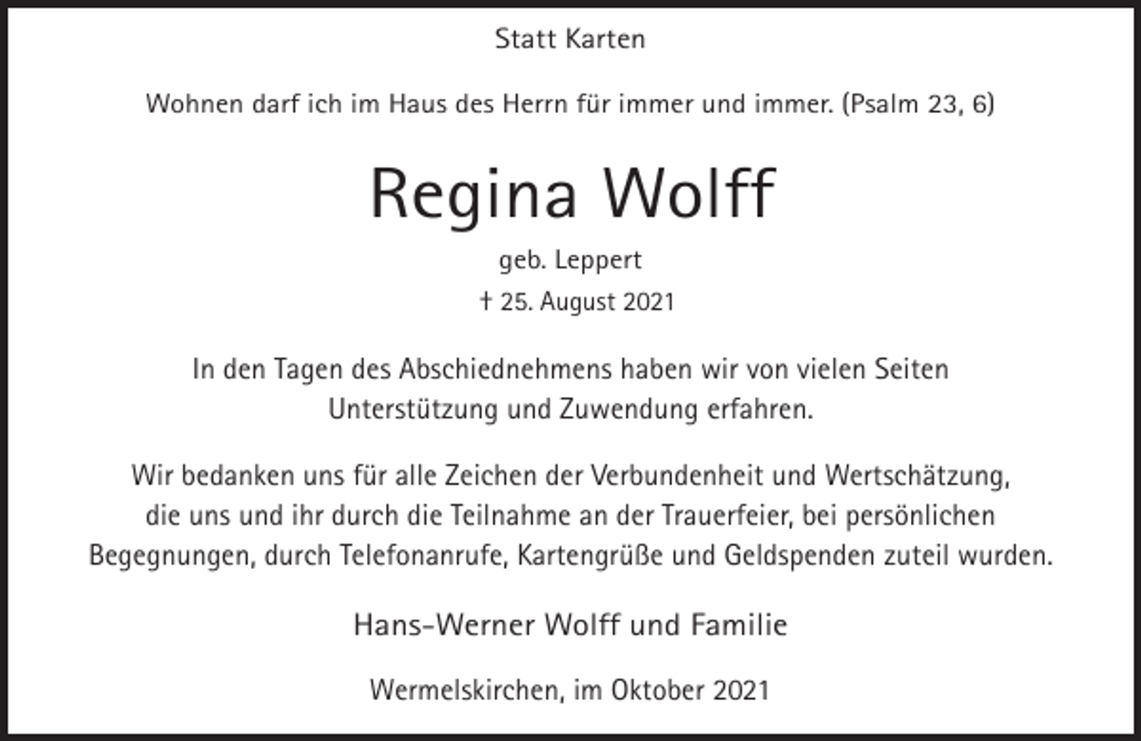 <p>Statt Karten<br />Wohnen darf ich im Haus des Herrn für immer und immer. (Psalm 23, 6)</p><p>Regina Wolff<br />geb. Leppert</p><p>† 25. August 2021</p><p>In den Tagen des Abschiednehmens haben wir von vielen Seiten<br />Unterstützung und Zuwendung erfahren.<br />Wir bedanken uns für alle Zeichen der Verbundenheit und Wertschätzung,<br />die uns und ihr durch die Teilnahme an der Trauerfeier, bei persönlichen<br />Begegnungen, durch Telefonanrufe, Kartengrüße und Geldspenden zuteil wurden.</p><p>Hans-Werner Wolff und Familie<br />Wermelskirchen, im Oktober 2021</p>