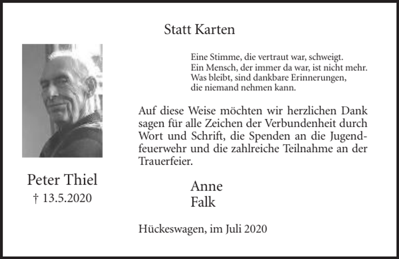 <p>Statt Karten<br />Eine Stimme, die vertraut war, schweigt.<br />Ein Mensch, der immer da war, ist nicht mehr.<br />Was bleibt, sind dankbare Erinnerungen,<br />die niemand nehmen kann.</p><p>Auf diese Weise möchten wir herzlichen Dank<br />sagen für alle Zeichen der Verbundenheit durch<br />Wort und Schrift, die Spenden an die Jugendfeuerwehr und die zahlreiche Teilnahme an der<br />Trauerfeier.</p><p>Peter Thiel<br />† 13.5.2020</p><p>Anne<br />Falk<br />Hückeswagen, im Juli 2020</p>