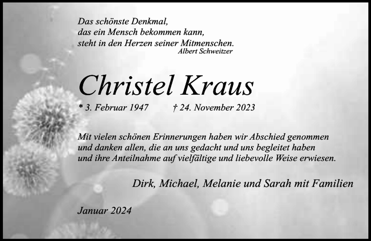 <p>Das schönste Denkmal,<br />das ein Mensch bekommen kann,<br />steht in den Herzen seiner Mitmenschen.<br />Albert Schweitzer</p><p>Christel Kraus<br />* 3. Februar 1947</p><p>† 24. November 2023</p><p>Mit vielen schönen Erinnerungen haben wir Abschied genommen<br />und danken allen, die an uns gedacht und uns begleitet haben<br />und ihre Anteilnahme auf vielfältige und liebevolle Weise erwiesen.</p><p>Dirk, Michael, Melanie und Sarah mit Familien<br />Januar 2024</p>