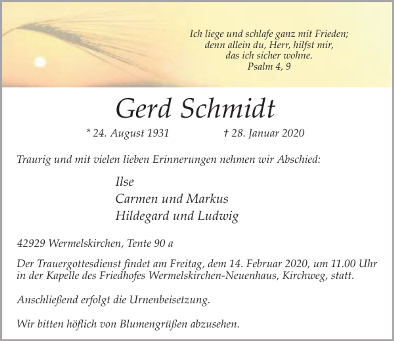 <p>Ich liege und schlafe ganz mit Frieden;<br />denn allein du, Herr, hilfst mir,<br />das ich sicher wohne.<br />Psalm 4, 9</p><p>Gerd Schmidt</p><p>* 24. August 1931</p><p>† 28. Januar 2020</p><p>Traurig und mit vielen lieben Erinnerungen nehmen wir Abschied:</p><p>Ilse<br />Carmen und Markus<br />Hildegard und Ludwig<br />42929 Wermelskirchen, Tente 90 a<br />Der Trauergottesdienst findet am Freitag, dem 14. Februar 2020, um 11.00 Uhr<br />in der Kapelle des Friedhofes Wermelskirchen-Neuenhaus, Kirchweg, statt.<br />Anschließend erfolgt die Urnenbeisetzung.<br />Wir bitten höflich von Blumengrüßen abzusehen.</p>