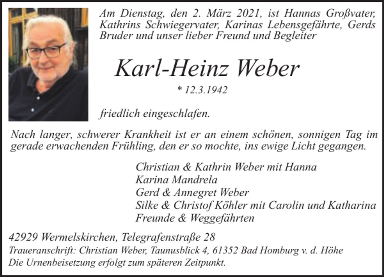 <p>Am Dienstag, den 2. März 2021, ist Hannas Großvater,<br />Kathrins Schwiegervater, Karinas Lebensgefährte, Gerds<br />Bruder und unser lieber Freund und Begleiter</p><p>Karl-Heinz Weber<br />* 12.3.1942</p><p>friedlich eingeschlafen.<br />Nach langer, schwerer Krankheit ist er an einem schönen, sonnigen Tag im<br />gerade erwachenden Frühling, den er so mochte, ins ewige Licht gegangen.<br />Christian &amp; Kathrin Weber mit Hanna<br />Karina Mandrela<br />Gerd &amp; Annegret Weber<br />Silke &amp; Christof Köhler mit Carolin und Katharina<br />Freunde &amp; Weggefährten<br />42929 Wermelskirchen, Telegrafenstraße 28</p><p>Traueranschrift: Christian Weber, Taunusblick 4, 61352 Bad Homburg v. d. Höhe<br />Die Urnenbeisetzung erfolgt zum späteren Zeitpunkt.</p>