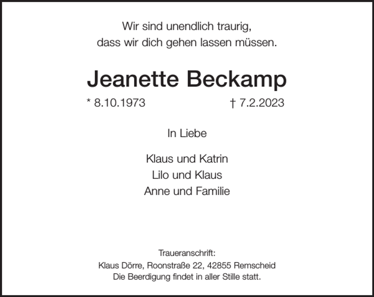 <p>Wir sind unendlich traurig,<br />dass wir dich gehen lassen müssen.</p><p>Jeanette Beckamp<br />* 8.10.1973</p><p>† 7.2.2023<br />In Liebe</p><p>Klaus und Katrin<br />Lilo und Klaus<br />Anne und Familie</p><p>Traueranschrift:<br />Klaus Dörre, Roonstraße 22, 42855 Remscheid<br />Die Beerdigung ﬁndet in aller Stille statt.</p>