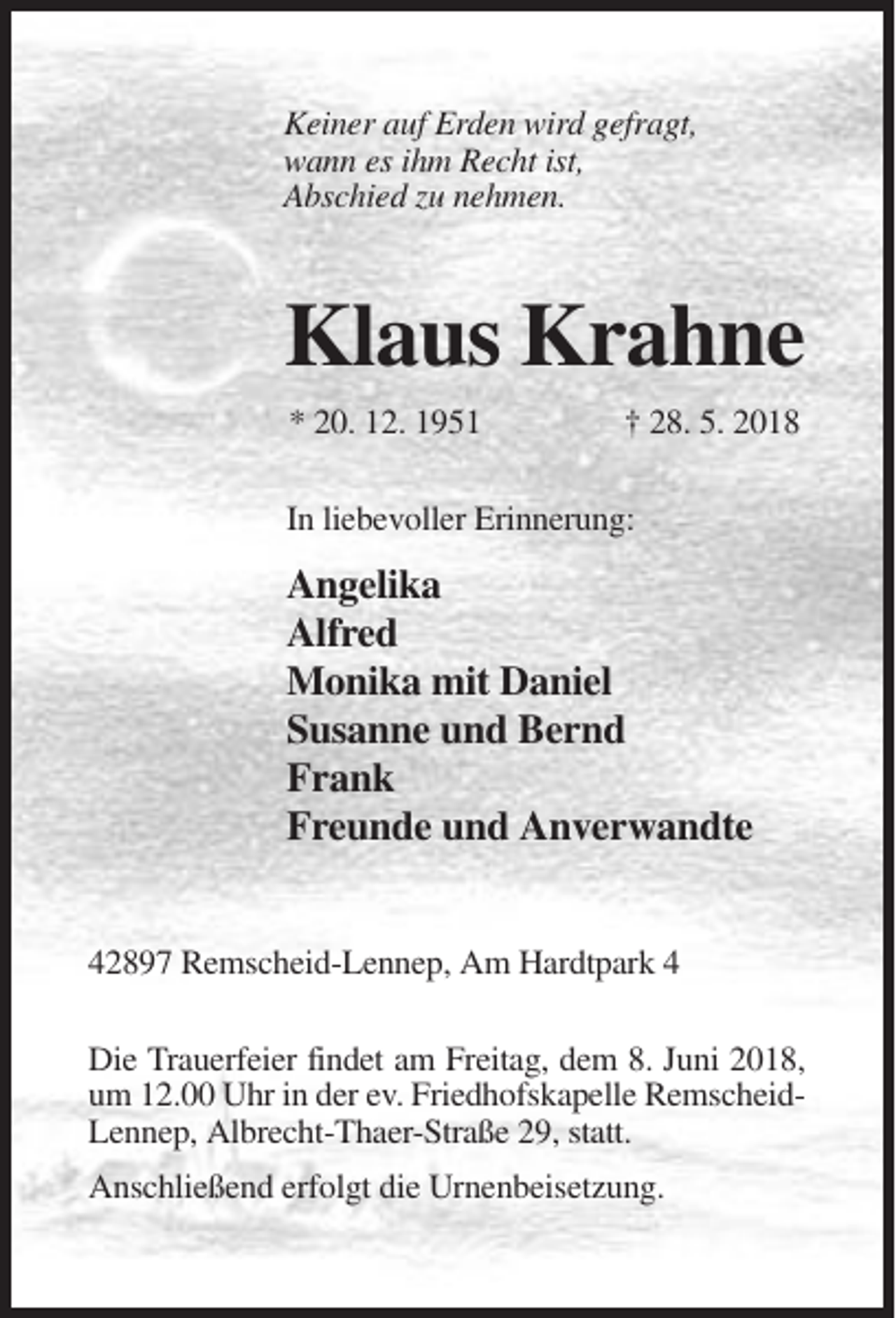<p>Keiner auf Erden wird gefragt,<br />wann es ihm Recht ist,<br />Abschied zu nehmen.</p><p>Klaus Krahne<br />* 20. 12. 1951</p><p>† 28. 5. 2018</p><p>In liebevoller Erinnerung:</p><p>Angelika<br />Alfred<br />Monika mit Daniel<br />Susanne und Bernd<br />Frank<br />Freunde und Anverwandte<br />42897 Remscheid-Lennep, Am Hardtpark 4<br />Die Trauerfeier findet am Freitag, dem 8. Juni 2018,<br />um 12.00 Uhr in der ev. Friedhofskapelle RemscheidLennep, Albrecht-Thaer-Straße 29, statt.<br />Anschließend erfolgt die Urnenbeisetzung.</p>