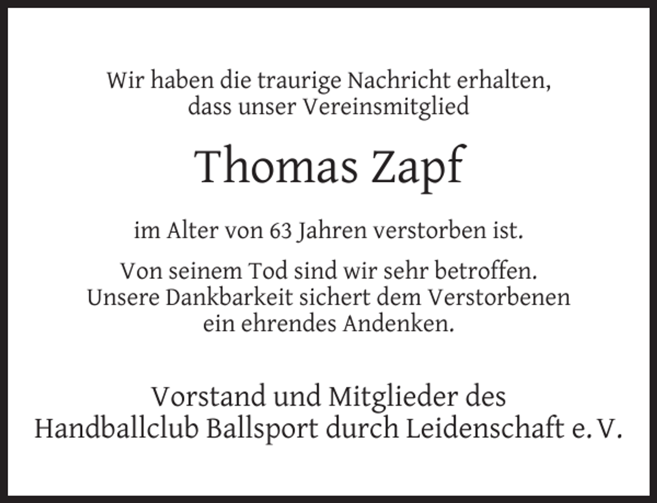 <p>Wir haben die traurige Nachricht erhalten,<br />dass unser Vereinsmitglied</p><p>Thomas Zapf<br />im Alter von 63 Jahren verstorben ist.<br />Von seinem Tod sind wir sehr betroffen.<br />Unsere Dankbarkeit sichert dem Verstorbenen<br />ein ehrendes Andenken.</p><p>Vorstand und Mitglieder des<br />Handballclub Ballsport durch Leidenschaft e. V.</p>