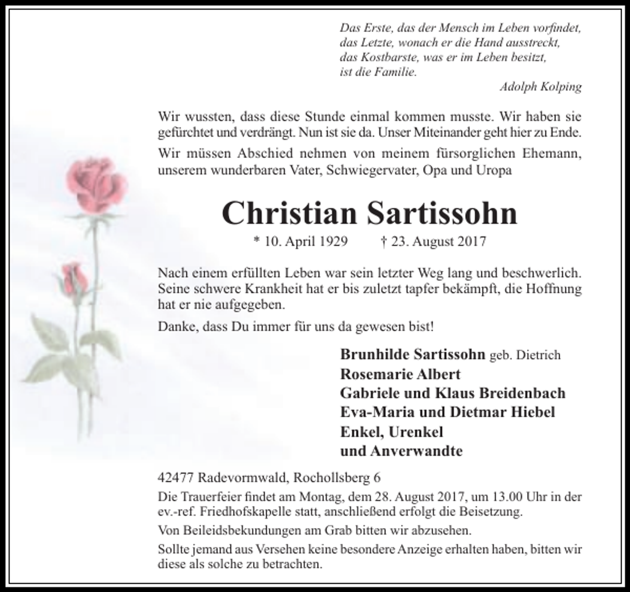 <p>Das Erste, das der Mensch im Leben vorfindet,<br />das Letzte, wonach er die Hand ausstreckt,<br />das Kostbarste, was er im Leben besitzt,<br />ist die Familie.<br />Adolph Kolping</p><p>Wir wussten, dass diese Stunde einmal kommen musste. Wir haben sie<br />gefürchtet und verdrängt. Nun ist sie da. Unser Miteinander geht hier zu Ende.<br />Wir müssen Abschied nehmen von meinem fürsorglichen Ehemann,<br />unserem wunderbaren Vater, Schwiegervater, Opa und Uropa</p><p>Christian Sartissohn<br />* 10. April 1929</p><p>† 23. August 2017</p><p>Nach einem erfüllten Leben war sein letzter Weg lang und beschwerlich.<br />Seine schwere Krankheit hat er bis zuletzt tapfer bekämpft, die Hoffnung<br />hat er nie aufgegeben.<br />Danke, dass Du immer für uns da gewesen bist!</p><p>Brunhilde Sartissohn geb. Dietrich<br />Rosemarie Albert<br />Gabriele und Klaus Breidenbach<br />Eva-Maria und Dietmar Hiebel<br />Enkel, Urenkel<br />und Anverwandte<br />42477 Radevormwald, Rochollsberg 6<br />Die Trauerfeier findet am Montag, dem 28. August 2017, um 13.00 Uhr in der<br />ev.-ref. Friedhofskapelle statt, anschließend erfolgt die Beisetzung.<br />Von Beileidsbekundungen am Grab bitten wir abzusehen.<br />Sollte jemand aus Versehen keine besondere Anzeige erhalten haben, bitten wir<br />diese als solche zu betrachten.</p>