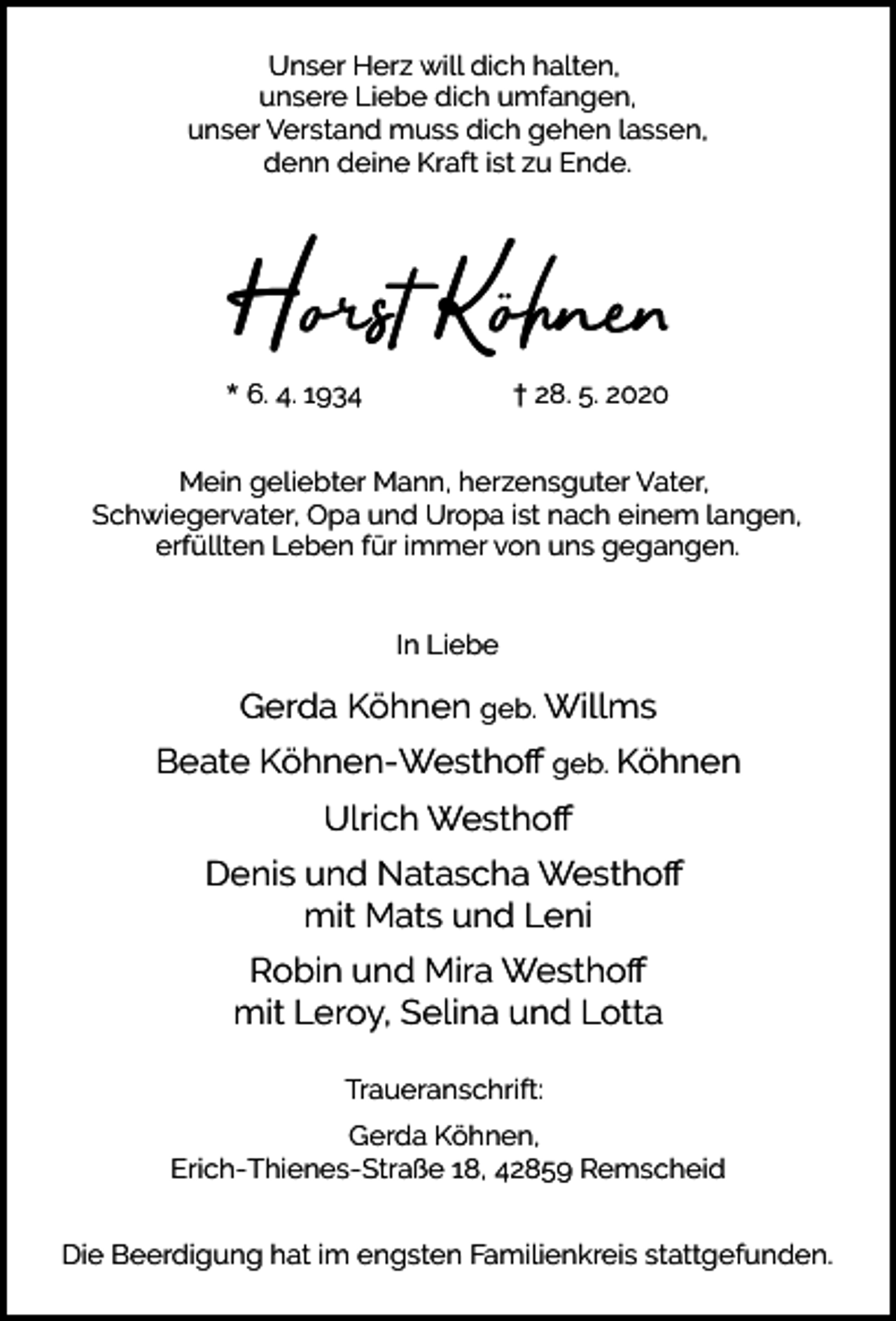 <p>Unser Herz will dich halten,<br />unsere Liebe dich umfangen,<br />unser Verstand muss dich gehen lassen,<br />denn deine Kraft ist zu Ende.</p><p>Horst Köhne<br />* 6. 4. 1934</p><p>† 28. 5. 2020</p><p>Mein geliebter Mann, herzensguter Vater,<br />Schwiegervater, Opa und Uropa ist nach einem langen,<br />erfüllten Leben für immer von uns gegangen.<br />In Liebe</p><p>Gerda Köhnen geb. Willms<br />Beate Köhnen-Westhoﬀ geb. Köhnen<br />Ulrich Westhoﬀ<br />Denis und Natascha Westhoﬀ<br />mit Mats und Leni<br />Robin und Mira Westhoﬀ<br />mit Leroy, Selina und Lotta<br />Traueranschrift:<br />Gerda Köhnen,<br />Erich-Thienes-Straße 18, 42859 Remscheid<br />Die Beerdigung hat im engsten Familienkreis stattgefunden.</p>