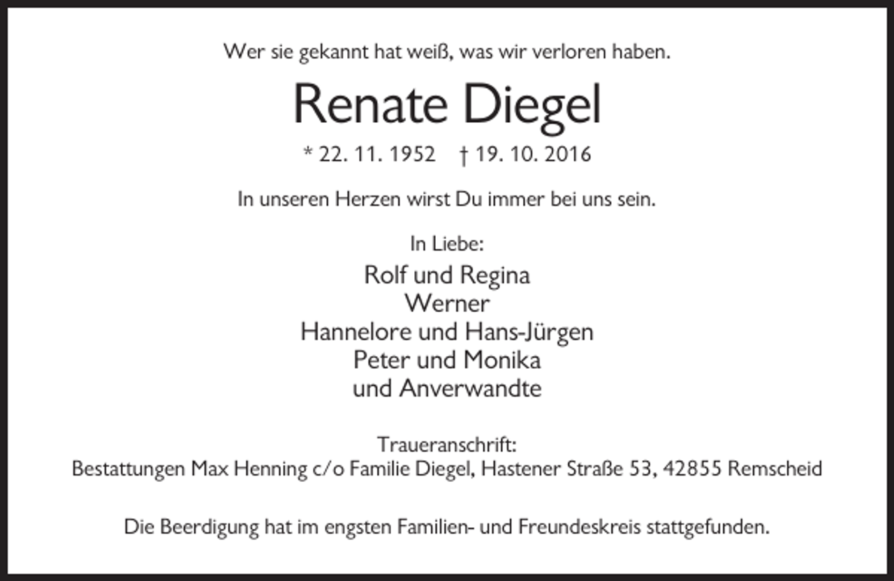 <p>Wer sie gekannt hat weiß, was wir verloren haben.</p><p>Renate Diegel<br />* 22. 11. 1952 † 19. 10. 2016<br />In unseren Herzen wirst Du immer bei uns sein.<br />In Liebe:</p><p>Rolf und Regina<br />Werner<br />Hannelore und Hans-Jürgen<br />Peter und Monika<br />und Anverwandte<br />Traueranschrift:<br />Bestattungen Max Henning c/o Familie Diegel, Hastener Straße 53, 42855 Remscheid<br />Die Beerdigung hat im engsten Familien- und Freundeskreis stattgefunden.</p>