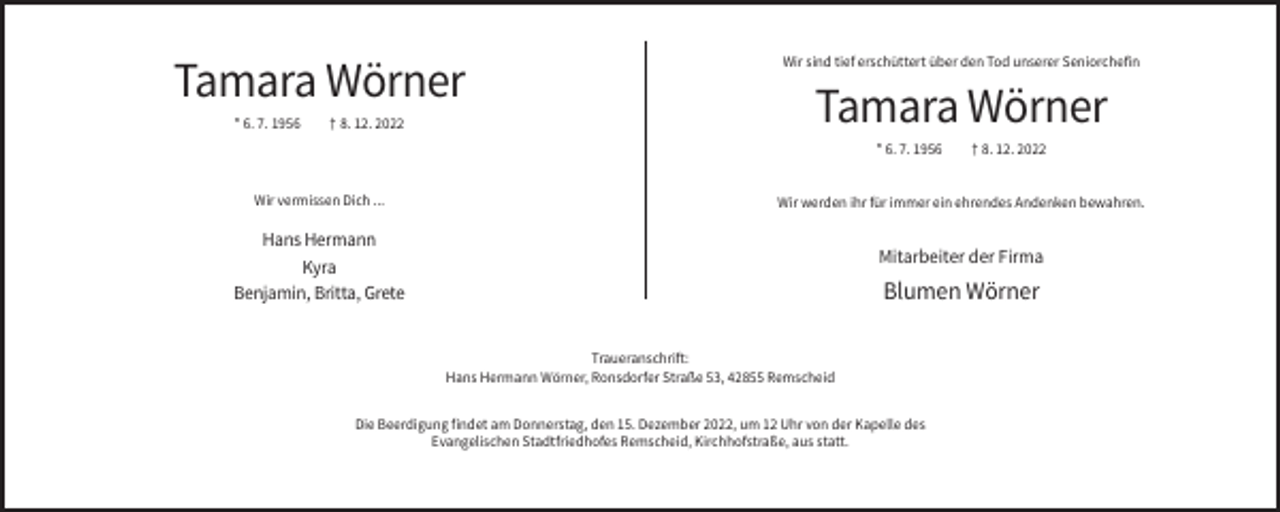 <p>Tamara Wörner<br />* 6. 7. 1956</p><p>† 8. 12. 2022</p><p>Wir sind tief erschüttert über den Tod unserer Seniorchefin</p><p>Tamara Wörner<br />* 6. 7. 1956</p><p>Wir vermissen Dich ...</p><p>† 8. 12. 2022</p><p>Wir werden ihr für immer ein ehrendes Andenken bewahren.</p><p>Hans Hermann<br />Kyra<br />Benjamin, Britta, Grete</p><p>Mitarbeiter der Firma</p><p>Blumen Wörner<br />Traueranschrift:<br />Hans Hermann Wörner, Ronsdorfer Straße 53, 42855 Remscheid</p><p>Die Beerdigung findet am Donnerstag, den 15. Dezember 2022, um 12 Uhr von der Kapelle des<br />Evangelischen Stadtfriedhofes Remscheid, Kirchhofstraße, aus statt.</p>