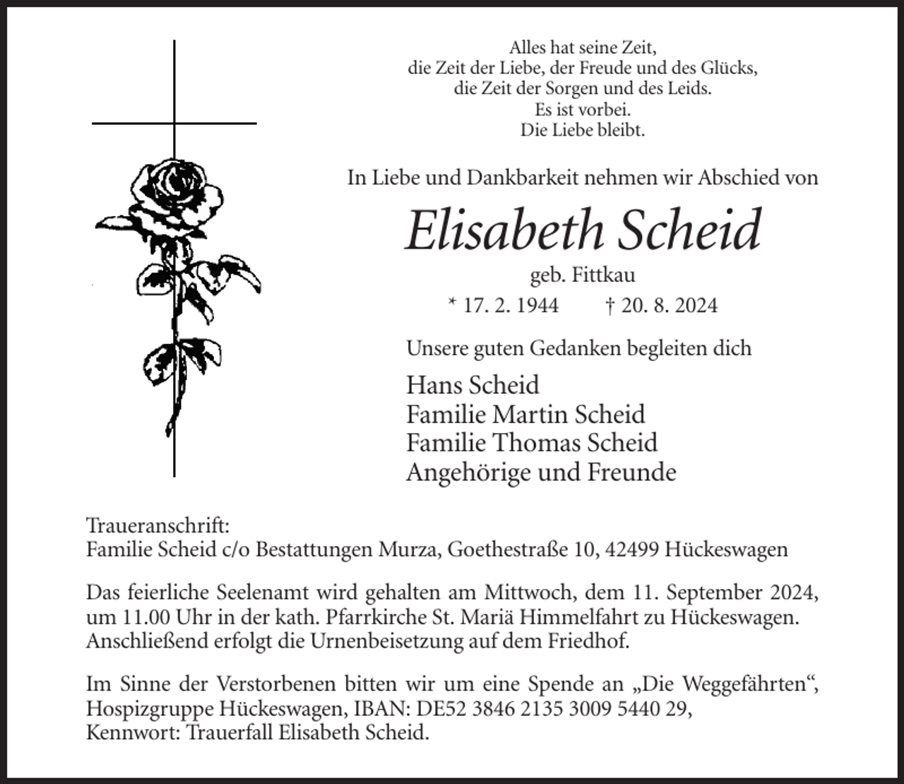 <p>Alles hat seine Zeit,<br />die Zeit der Liebe, der Freude und des Glücks,<br />die Zeit der Sorgen und des Leids.<br />Es ist vorbei.<br />Die Liebe bleibt.</p><p>In Liebe und Dankbarkeit nehmen wir Abschied von</p><p>Elisabeth Scheid<br />geb. Fittkau<br />* 17. 2. 1944<br />† 20. 8. 2024<br />Unsere guten Gedanken begleiten dich</p><p>Hans Scheid<br />Familie Martin Scheid<br />Familie Thomas Scheid<br />Angehörige und Freunde<br />Traueranschrift:<br />Familie Scheid c/o Bestattungen Murza, Goethestraße 10, 42499 Hückeswagen<br />Das feierliche Seelenamt wird gehalten am Mittwoch, dem 11. September 2024,<br />um 11.00 Uhr in der kath. Pfarrkirche St. Mariä Himmelfahrt zu Hückeswagen.<br />Anschließend erfolgt die Urnenbeisetzung auf dem Friedhof.<br />Im Sinne der Verstorbenen bitten wir um eine Spende an „Die Weggefährten“,<br />Hospizgruppe Hückeswagen, IBAN: DE52 3846 2135 3009 5440 29,<br />Kennwort: Trauerfall Elisabeth Scheid.</p>