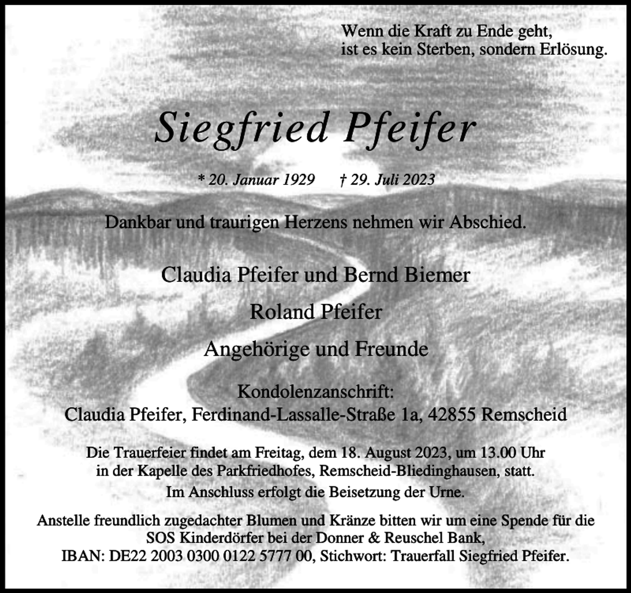 <p>Wenn die Kraft zu Ende geht,<br />ist es kein Sterben, sondern Erlösung.</p><p>Siegfried Pfeifer<br />* 20. Januar 1929</p><p>† 29. Juli 2023</p><p>Dankbar und traurigen Herzens nehmen wir Abschied.</p><p>Claudia Pfeifer und Bernd Biemer<br />Roland Pfeifer<br />Angehörige und Freunde<br />Kondolenzanschrift:<br />Claudia Pfeifer, Ferdinand-Lassalle-Straße 1a, 42855 Remscheid<br />Die Trauerfeier findet am Freitag, dem 18. August 2023, um 13.00 Uhr<br />in der Kapelle des Parkfriedhofes, Remscheid-Bliedinghausen, statt.<br />Im Anschluss erfolgt die Beisetzung der Urne.<br />Anstelle freundlich zugedachter Blumen und Kränze bitten wir um eine Spende für die<br />SOS Kinderdörfer bei der Donner &amp; Reuschel Bank,<br />IBAN: DE200122 5777 00, Stichwort: Trauerfall Siegfried Pfeifer.</p>