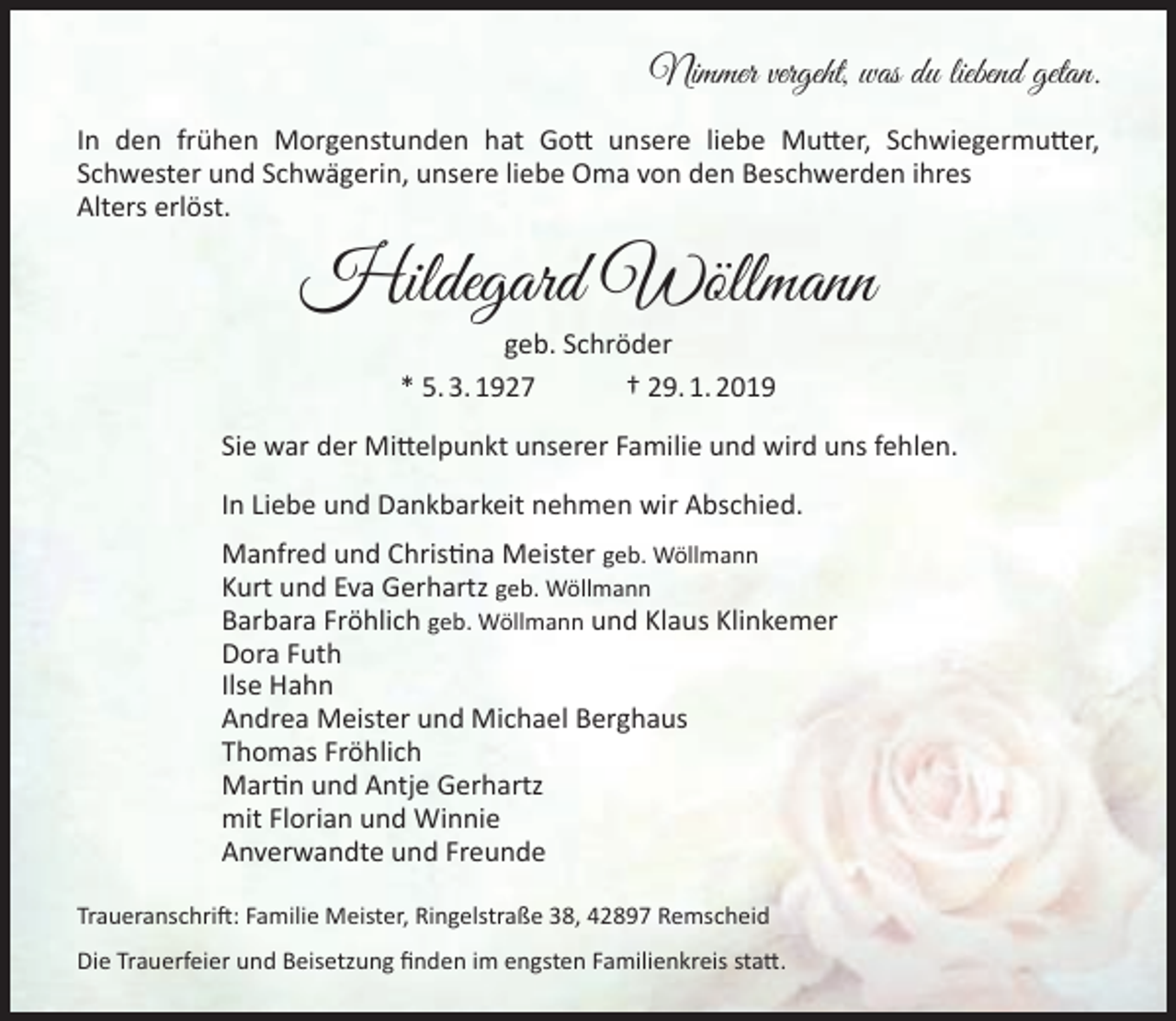 <p>Nimmer vergeht, was du liebend getan.<br />In den frühen Morgenstunden hat Gott unsere liebe Mutter, Schwiegermutter,<br />Schwester und Schwägerin, unsere liebe Oma von den Beschwerden ihres<br />Alters erlöst.</p><p>Hildegard Wöllmann<br />geb. Schröder<br />* 5. 3. 1927<br />† 29. 1. 2019</p><p>Sie war der Mittelpunkt unserer Familie und wird uns fehlen.<br />In Liebe und Dankbarkeit nehmen wir Abschied.<br />Manfred und Christina Meister geb. Wöllmann<br />Kurt und Eva Gerhartz geb. Wöllmann<br />Barbara Fröhlich geb. Wöllmann und Klaus Klinkemer<br />Dora Futh<br />Ilse Hahn<br />Andrea Meister und Michael Berghaus<br />Thomas Fröhlich<br />Martin und Antje Gerhartz<br />mit Florian und Winnie<br />Anverwandte und Freunde<br />Traueranschrift: Familie Meister, Ringelstraße 38, 42897 Remscheid<br />Die Trauerfeier und Beisetzung finden im engsten Familienkreis statt.</p>
